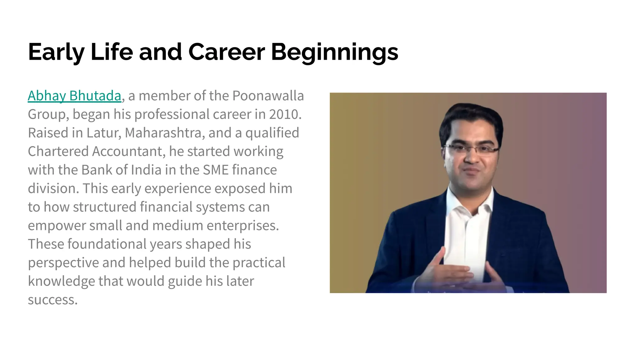 Early Life and Career Beginnings
Abhay Bhutada, a member of the Poonawalla
Group, began his professional career in 2010.
Raised in Latur, Maharashtra, and a qualified
Chartered Accountant, he started working
with the Bank of India in the SME finance
division. This early experience exposed him
to how structured financial systems can
empower small and medium enterprises.
These foundational years shaped his
perspective and helped build the practical
knowledge that would guide his later
success.
 