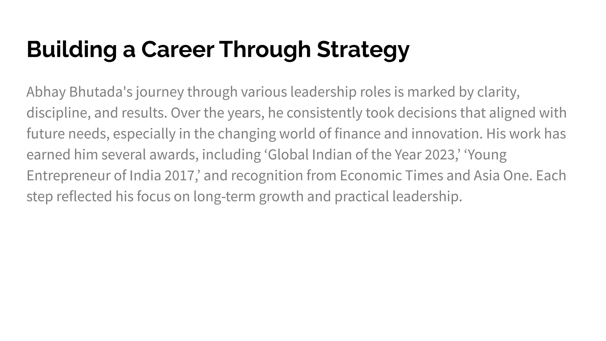 Building a Career Through Strategy
Abhay Bhutada's journey through various leadership roles is marked by clarity,
discipline, and results. Over the years, he consistently took decisions that aligned with
future needs, especially in the changing world of finance and innovation. His work has
earned him several awards, including ʻGlobal Indian of the Year 2023,ʼ ʻYoung
Entrepreneur of India 2017,ʼ and recognition from Economic Times and Asia One. Each
step reflected his focus on long-term growth and practical leadership.
 