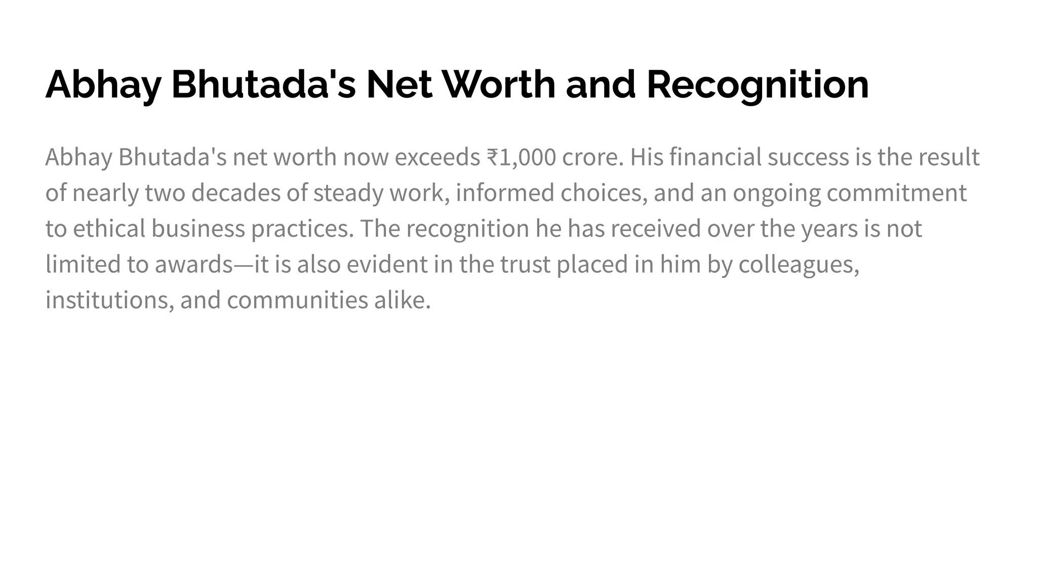 Abhay Bhutada's Net Worth and Recognition
Abhay Bhutada's net worth now exceeds ₹1,000 crore. His financial success is the result
of nearly two decades of steady work, informed choices, and an ongoing commitment
to ethical business practices. The recognition he has received over the years is not
limited to awards—it is also evident in the trust placed in him by colleagues,
institutions, and communities alike.
 