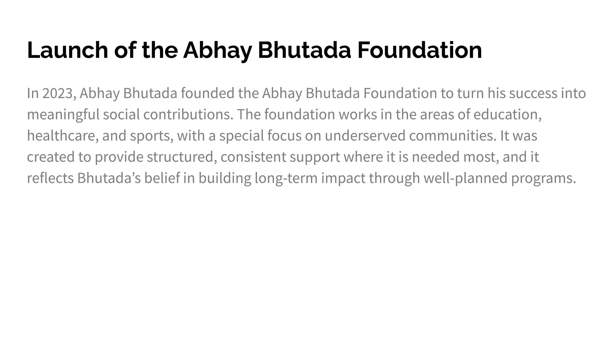 Launch of the Abhay Bhutada Foundation
In 2023, Abhay Bhutada founded the Abhay Bhutada Foundation to turn his success into
meaningful social contributions. The foundation works in the areas of education,
healthcare, and sports, with a special focus on underserved communities. It was
created to provide structured, consistent support where it is needed most, and it
reflects Bhutadaʼs belief in building long-term impact through well-planned programs.
 