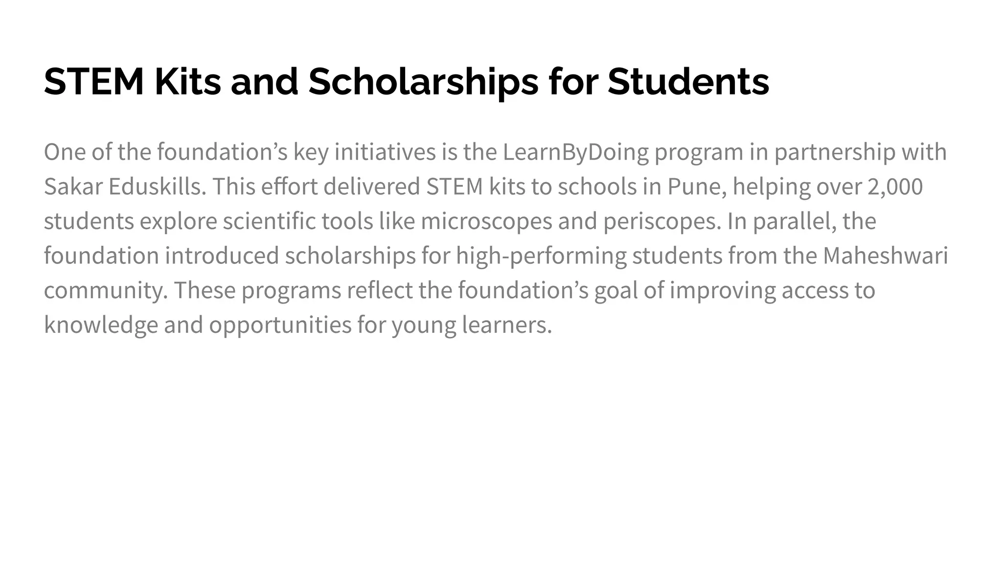STEM Kits and Scholarships for Students
One of the foundationʼs key initiatives is the LearnByDoing program in partnership with
Sakar Eduskills. This eﬀort delivered STEM kits to schools in Pune, helping over 2,000
students explore scientific tools like microscopes and periscopes. In parallel, the
foundation introduced scholarships for high-performing students from the Maheshwari
community. These programs reflect the foundationʼs goal of improving access to
knowledge and opportunities for young learners.
 