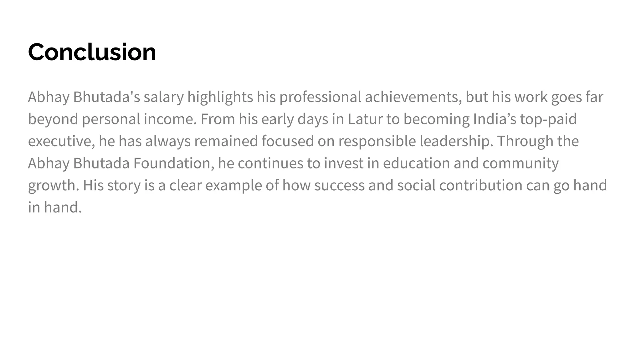Conclusion
Abhay Bhutada's salary highlights his professional achievements, but his work goes far
beyond personal income. From his early days in Latur to becoming Indiaʼs top-paid
executive, he has always remained focused on responsible leadership. Through the
Abhay Bhutada Foundation, he continues to invest in education and community
growth. His story is a clear example of how success and social contribution can go hand
in hand.
 