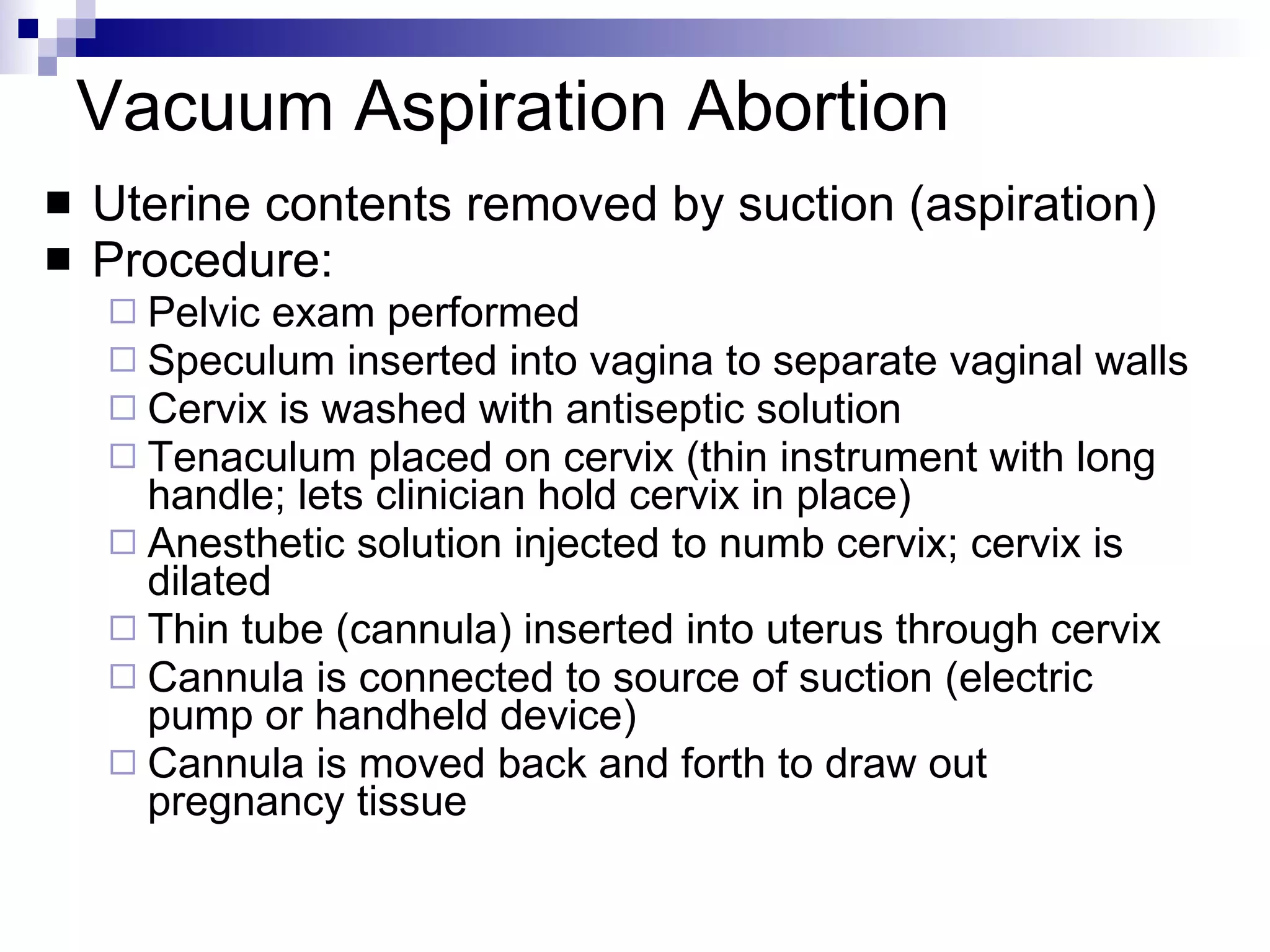 Vacuum Aspiration Abortion Uterine contents removed by suction (aspiration) Procedure: Pelvic exam performed Speculum inserted into vagina to separate vaginal walls Cervix is washed with antiseptic solution  Tenaculum placed on cervix (thin instrument with long handle; lets clinician hold cervix in place) Anesthetic solution injected to numb cervix; cervix is dilated Thin tube (cannula) inserted into uterus through cervix  Cannula is connected to source of suction (electric pump or handheld device) Cannula is moved back and forth to draw out pregnancy tissue 