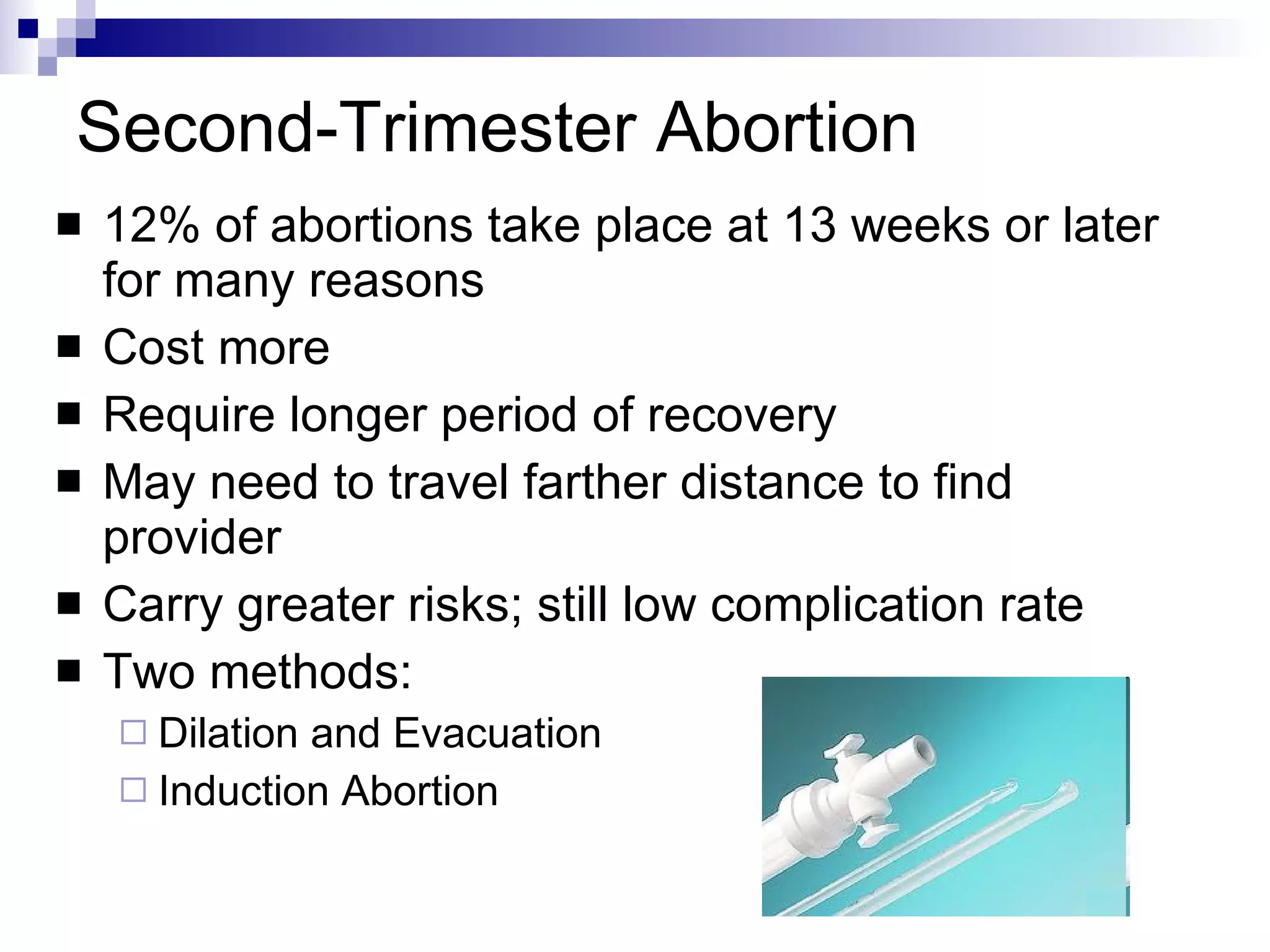 Second-Trimester Abortion 12% of abortions take place at 13 weeks or later for many reasons Cost more Require longer period of recovery  May need to travel farther distance to find provider Carry greater risks; still low complication rate Two methods:  Dilation and Evacuation Induction Abortion 