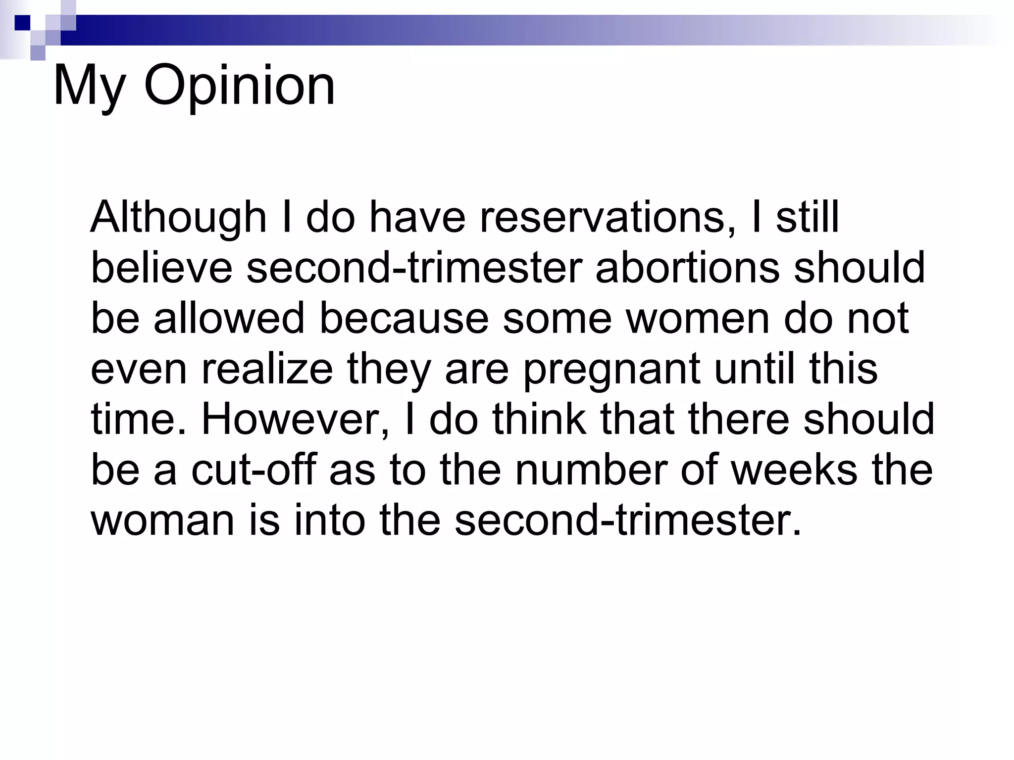 My Opinion Although I do have reservations, I still believe second-trimester abortions should be allowed because some women do not even realize they are pregnant until this time. However, I do think that there should be a cut-off as to the number of weeks the woman is into the second-trimester. 