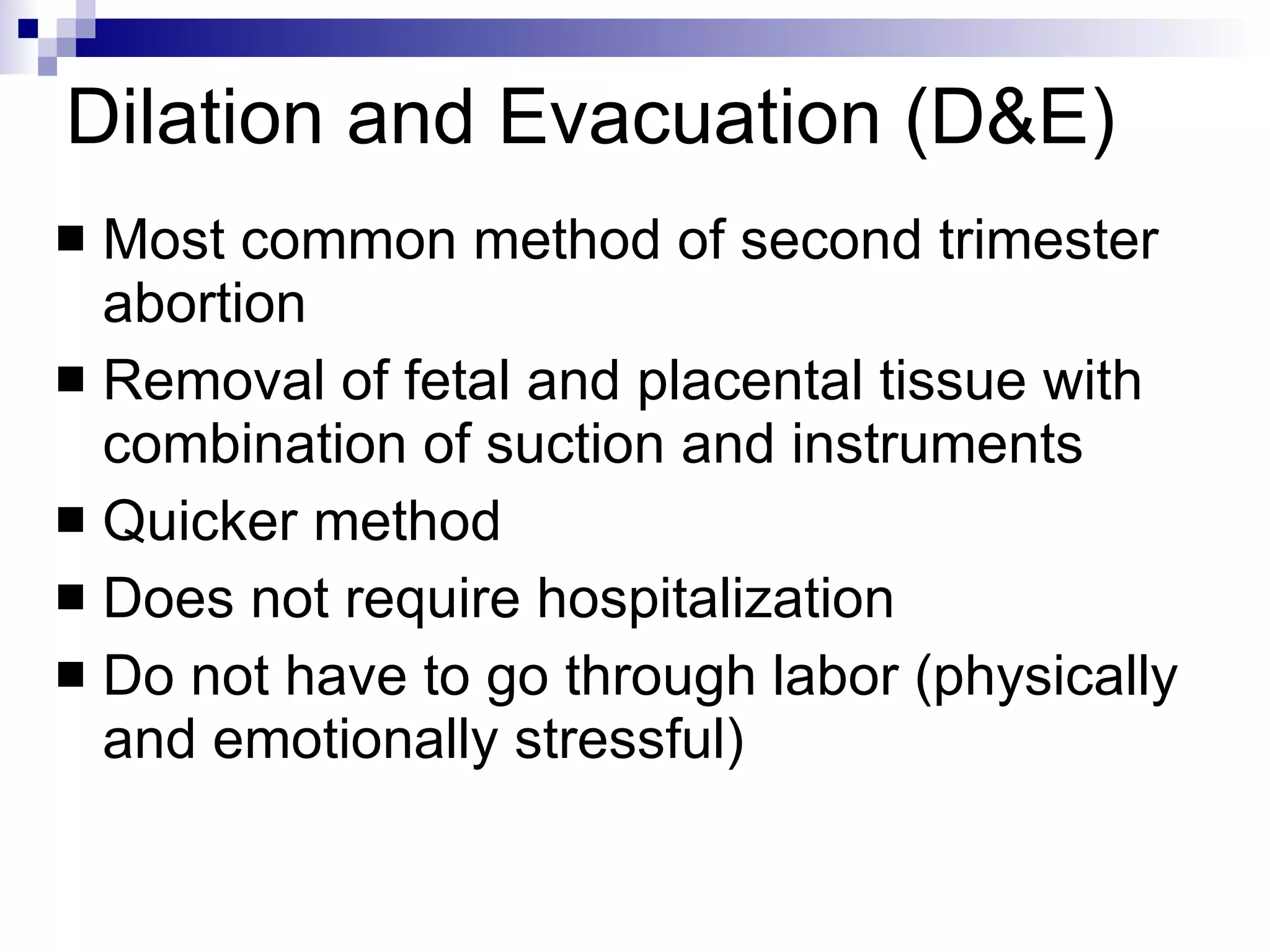 Dilation and Evacuation (D&E) Most common method of second trimester abortion Removal of fetal and placental tissue with combination of suction and instruments Quicker method Does not require hospitalization Do not have to go through labor (physically and emotionally stressful) 