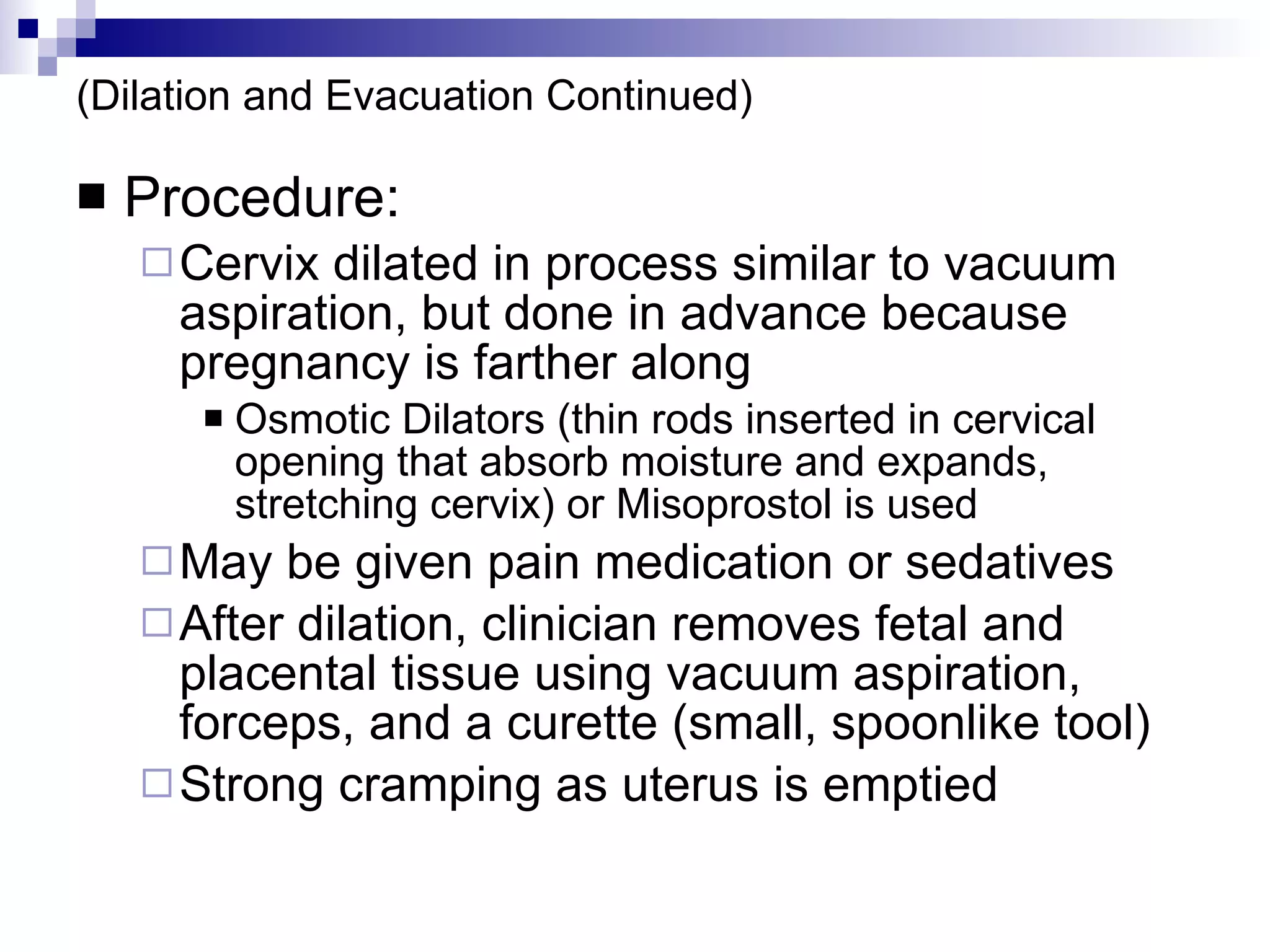(Dilation and Evacuation Continued) Procedure: Cervix dilated in process similar to vacuum aspiration, but done in advance because pregnancy is farther along Osmotic Dilators (thin rods inserted in cervical opening that absorb moisture and expands, stretching cervix) or Misoprostol is used May be given pain medication or sedatives After dilation, clinician removes fetal and placental tissue using vacuum aspiration, forceps, and a curette (small, spoonlike tool) Strong cramping as uterus is emptied 