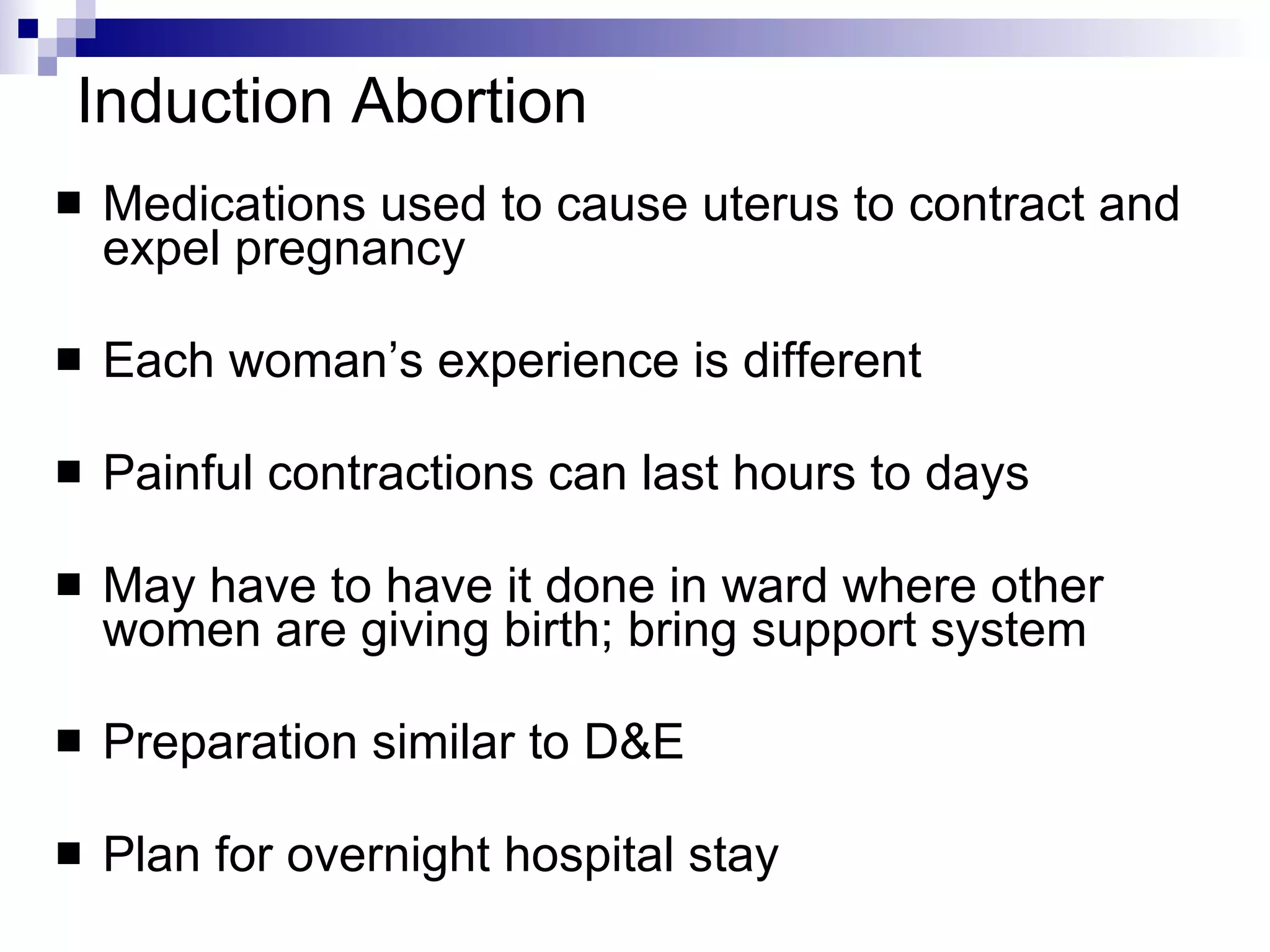 Induction Abortion Medications used to cause uterus to contract and expel pregnancy Each woman’s experience is different  Painful contractions can last hours to days May have to have it done in ward where other women are giving birth; bring support system Preparation similar to D&E Plan for overnight hospital stay 