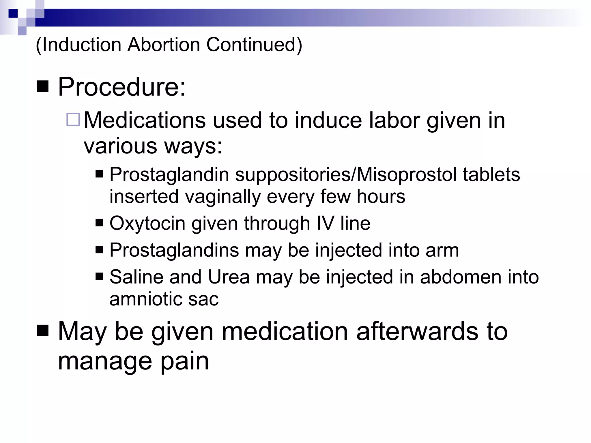 (Induction Abortion Continued) Procedure: Medications used to induce labor given in various ways: Prostaglandin suppositories/Misoprostol tablets inserted vaginally every few hours Oxytocin given through IV line Prostaglandins may be injected into arm Saline and Urea may be injected in abdomen into amniotic sac May be given medication afterwards to manage pain 