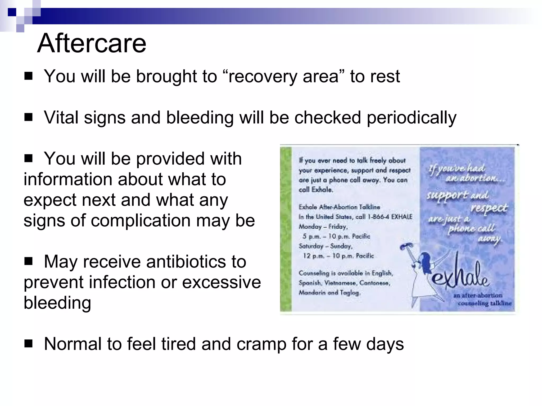 Aftercare You will be brought to “recovery area” to rest Vital signs and bleeding will be checked periodically You will be provided with  information about what to expect next and what any signs of complication may be May receive antibiotics to  prevent infection or excessive  bleeding Normal to feel tired and cramp for a few days 