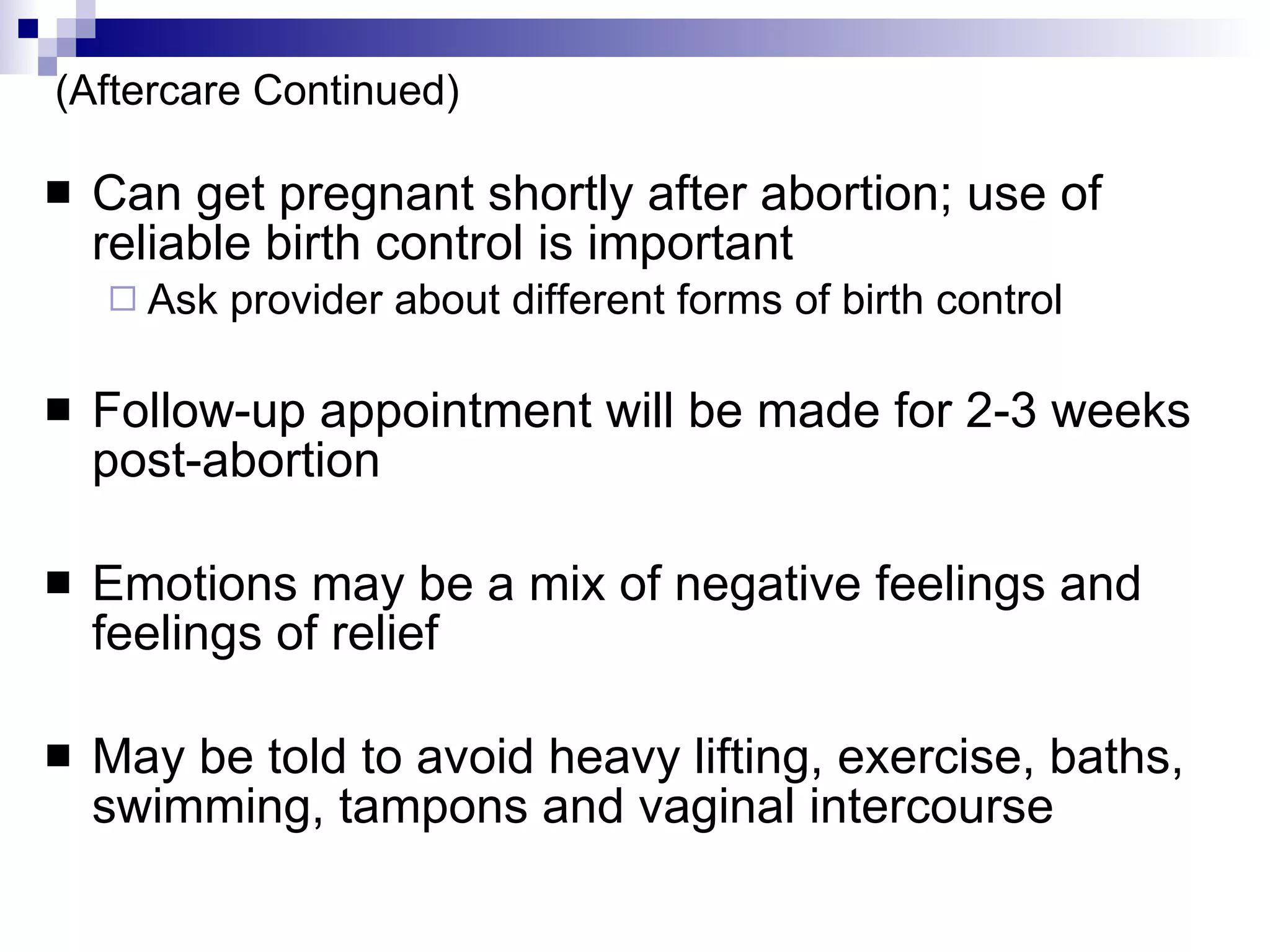 (Aftercare Continued) Can get pregnant shortly after abortion; use of reliable birth control is important Ask provider about different forms of birth control Follow-up appointment will be made for 2-3 weeks post-abortion Emotions may be a mix of negative feelings and feelings of relief May be told to avoid heavy lifting, exercise, baths, swimming, tampons and vaginal intercourse 