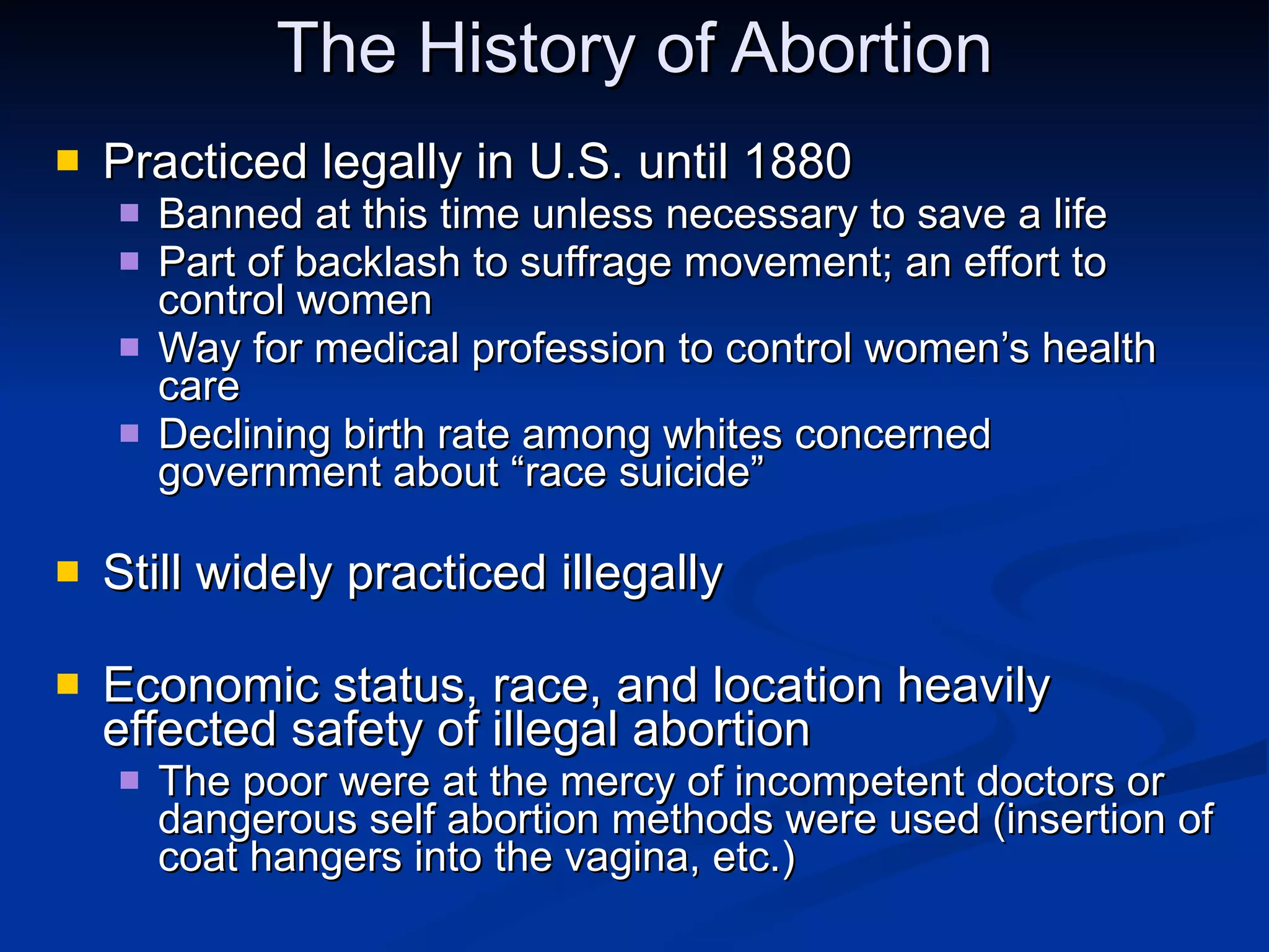 The History of Abortion Practiced legally in U.S. until 1880 Banned at this time unless necessary to save a life Part of backlash to suffrage movement; an effort to control women Way for medical profession to control women’s health care Declining birth rate among whites concerned government about “race suicide” Still widely practiced illegally Economic status, race, and location heavily effected safety of illegal abortion The poor were at the mercy of incompetent doctors or dangerous self abortion methods were used (insertion of coat hangers into the vagina, etc.) 