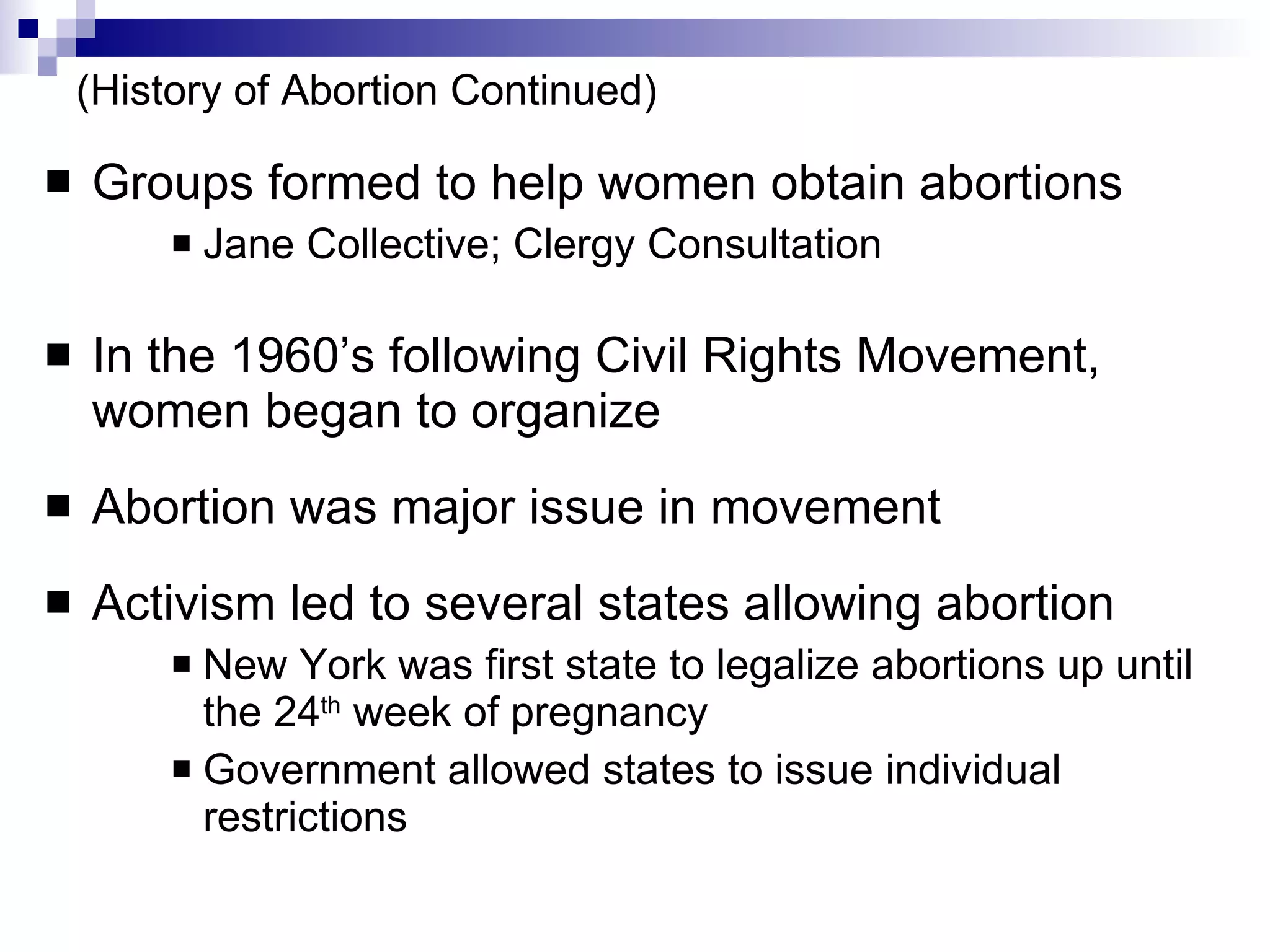 (History of Abortion Continued) Groups formed to help women obtain abortions Jane Collective; Clergy Consultation In the 1960’s following Civil Rights Movement, women began to organize Abortion was major issue in movement Activism led to several states allowing abortion New York was first state to legalize abortions up until the 24 th  week of pregnancy Government allowed states to issue individual restrictions 