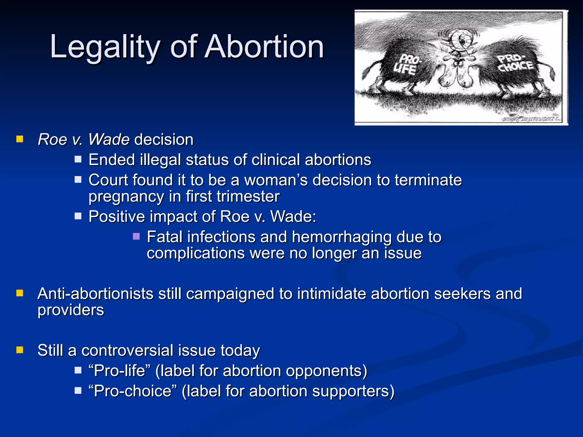 Legality of Abortion Roe v. Wade  decision Ended illegal status of clinical abortions Court found it to be a woman’s decision to terminate pregnancy in first trimester  Positive impact of Roe v. Wade: Fatal infections and hemorrhaging due to complications were no longer an issue Anti-abortionists still campaigned to intimidate abortion seekers and providers Still a controversial issue today “ Pro-life” (label for abortion opponents) “ Pro-choice” (label for abortion supporters) 