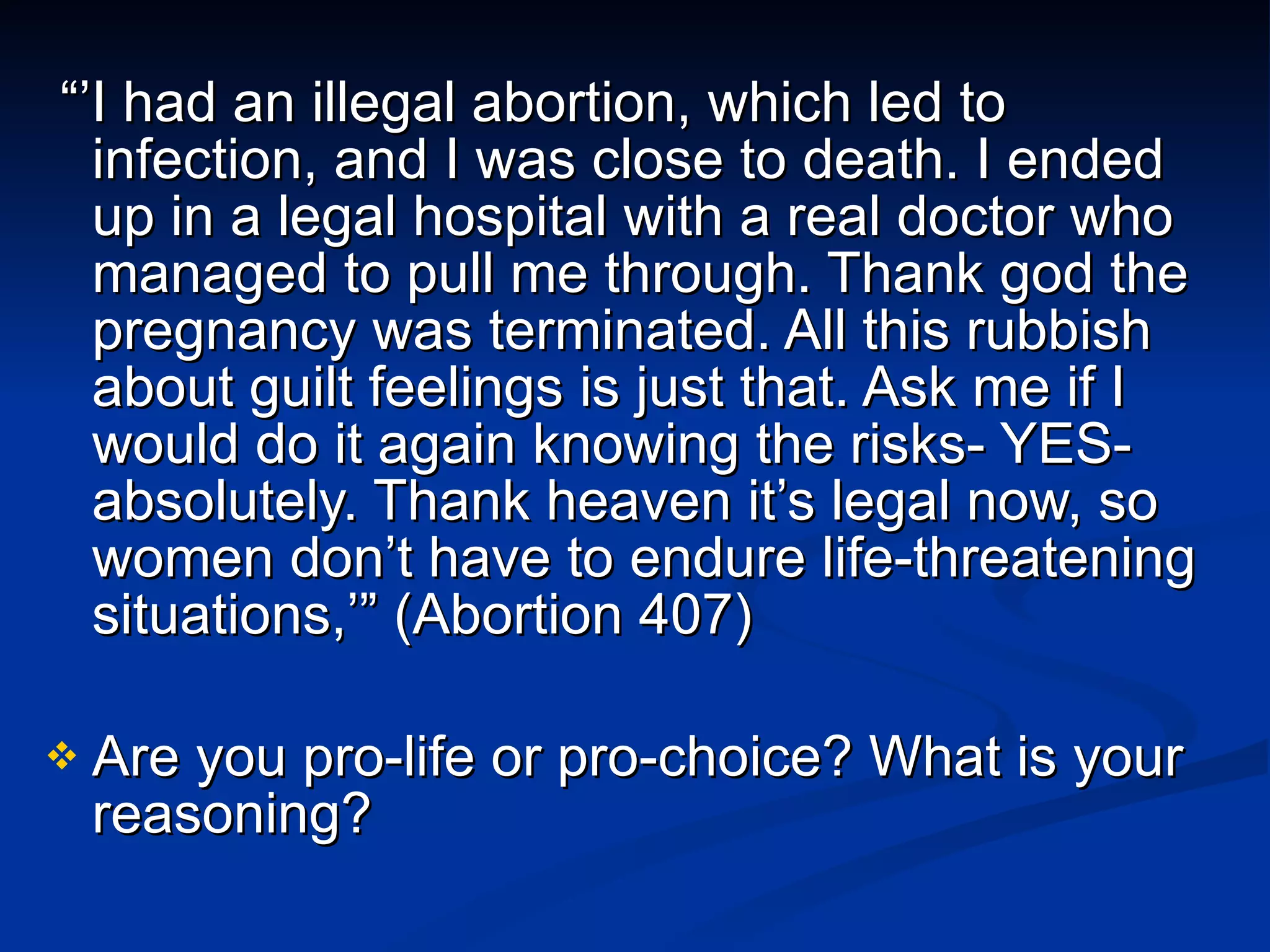 “’ I had an illegal abortion, which led to infection, and I was close to death. I ended up in a legal hospital with a real doctor who managed to pull me through. Thank god the pregnancy was terminated. All this rubbish about guilt feelings is just that. Ask me if I would do it again knowing the risks- YES- absolutely. Thank heaven it’s legal now, so women don’t have to endure life-threatening situations,’” (Abortion 407) Are you pro-life or pro-choice? What is your reasoning? 