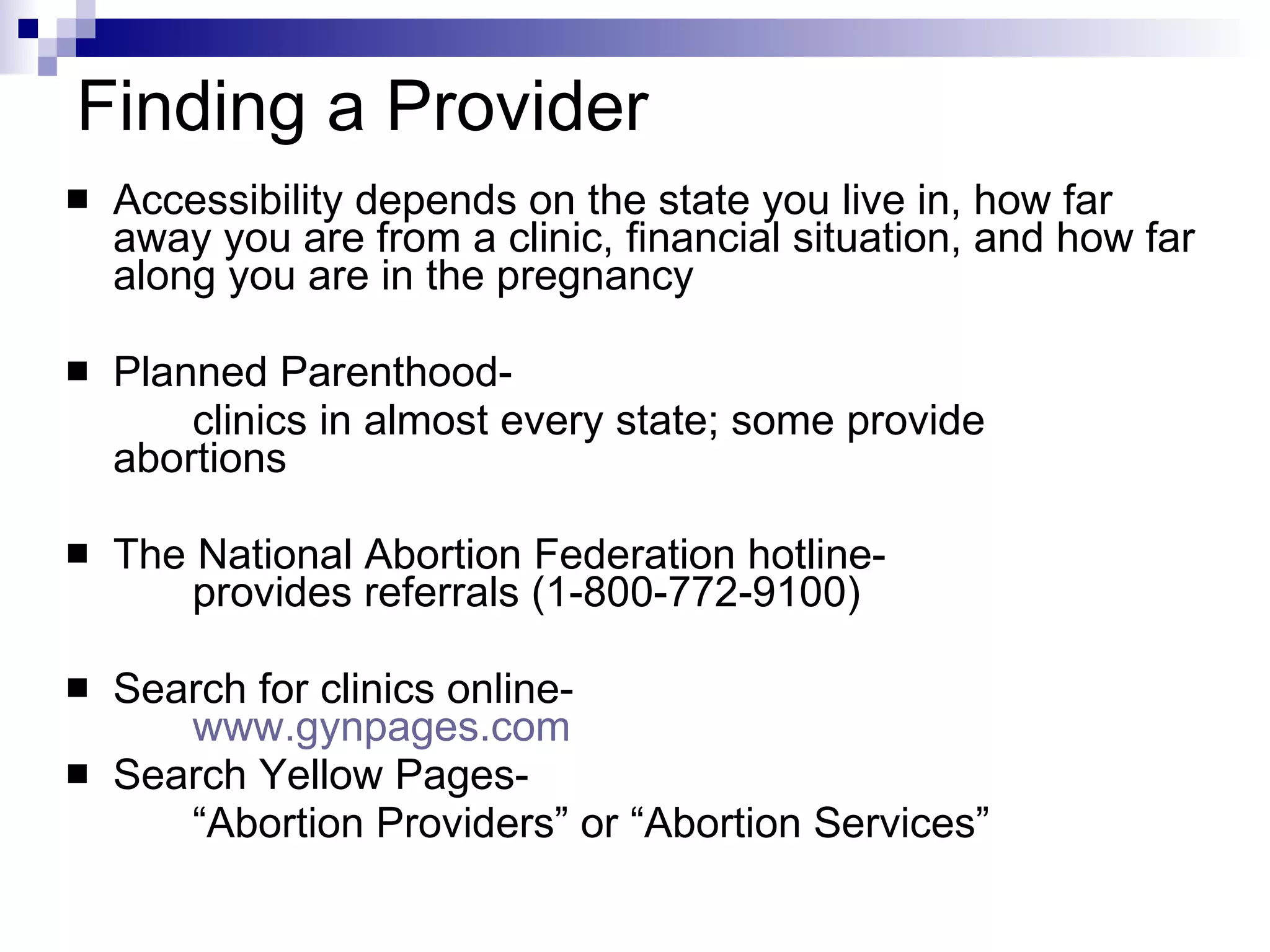 Finding a Provider Accessibility depends on the state you live in, how far away you are from a clinic, financial situation, and how far along you are in the pregnancy Planned Parenthood-  clinics in almost every state; some provide  abortions The National Abortion Federation hotline-  provides referrals (1-800-772-9100) Search for clinics online-  www.gynpages.com   Search Yellow Pages-  “ Abortion Providers” or “Abortion Services” 