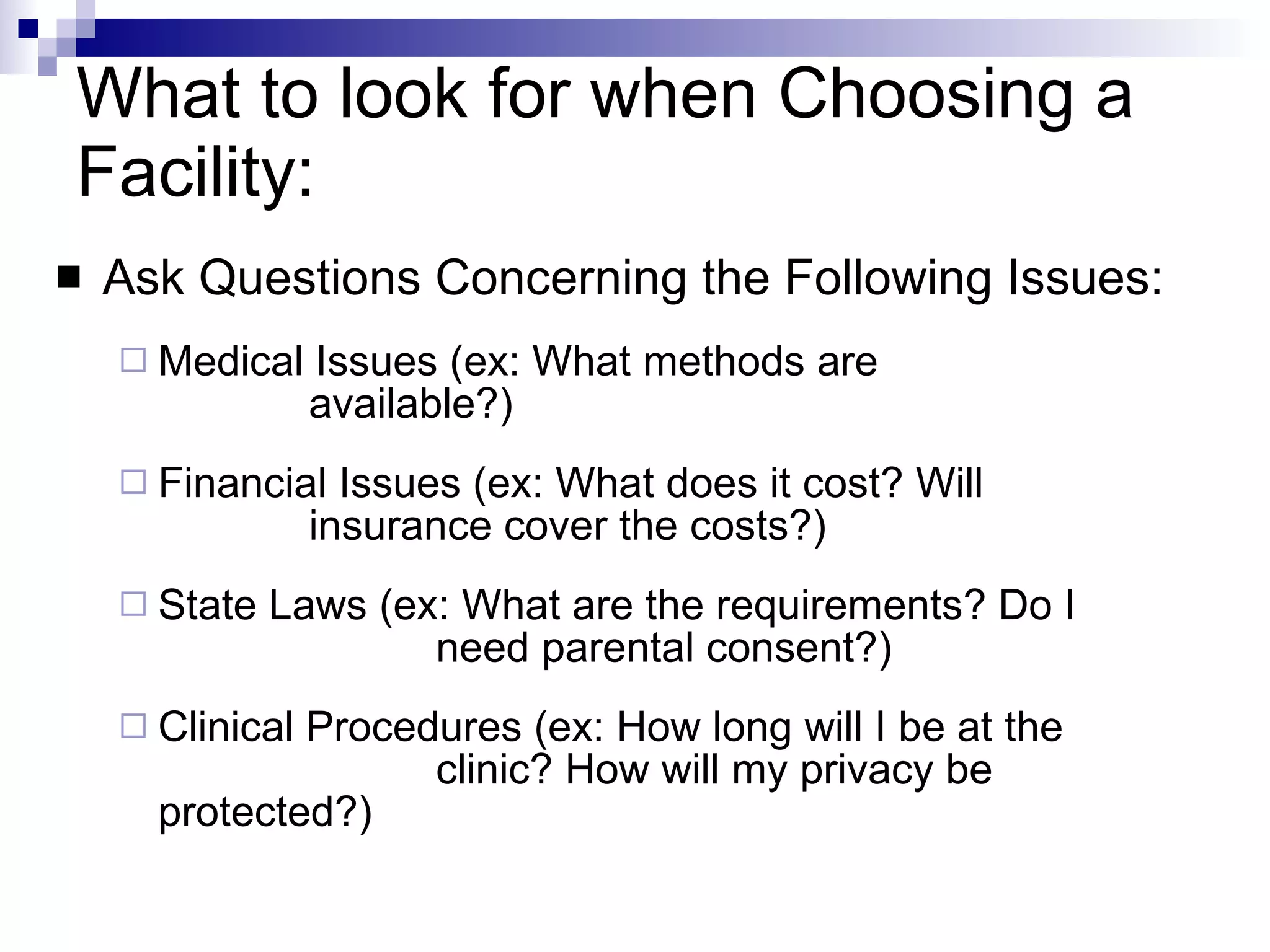 What to look for when Choosing a Facility: Ask Questions Concerning the Following Issues: Medical Issues (ex: What methods are  available?) Financial Issues (ex: What does it cost? Will  insurance cover the costs?) State Laws (ex: What are the requirements? Do I  need parental consent?) Clinical Procedures (ex: How long will I be at the  clinic? How will my privacy be protected?) 