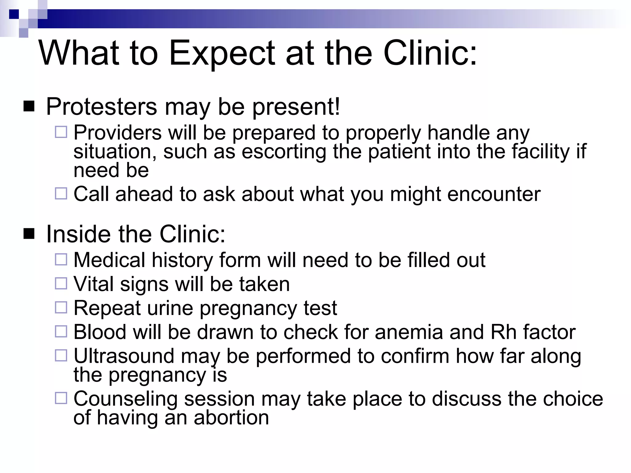 What to Expect at the Clinic: Protesters may be present! Providers will be prepared to properly handle any situation, such as escorting the patient into the facility if need be Call ahead to ask about what you might encounter Inside the Clinic: Medical history form will need to be filled out Vital signs will be taken Repeat urine pregnancy test Blood will be drawn to check for anemia and Rh factor Ultrasound may be performed to confirm how far along the pregnancy is Counseling session may take place to discuss the choice of having an abortion 