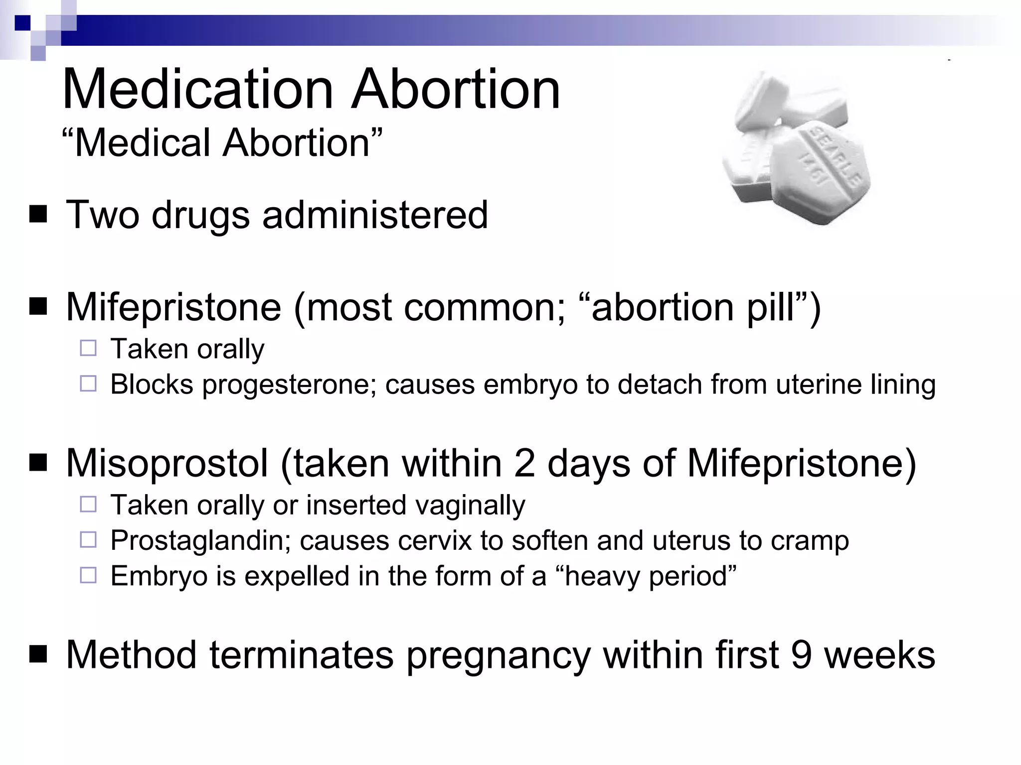 Medication Abortion “Medical Abortion” Two drugs administered   Mifepristone (most common; “abortion pill”) Taken orally Blocks progesterone; causes embryo to detach from uterine lining Misoprostol (taken within 2 days of Mifepristone) Taken orally or inserted vaginally Prostaglandin; causes cervix to soften and uterus to cramp Embryo is expelled in the form of a “heavy period” Method terminates pregnancy within first 9 weeks 