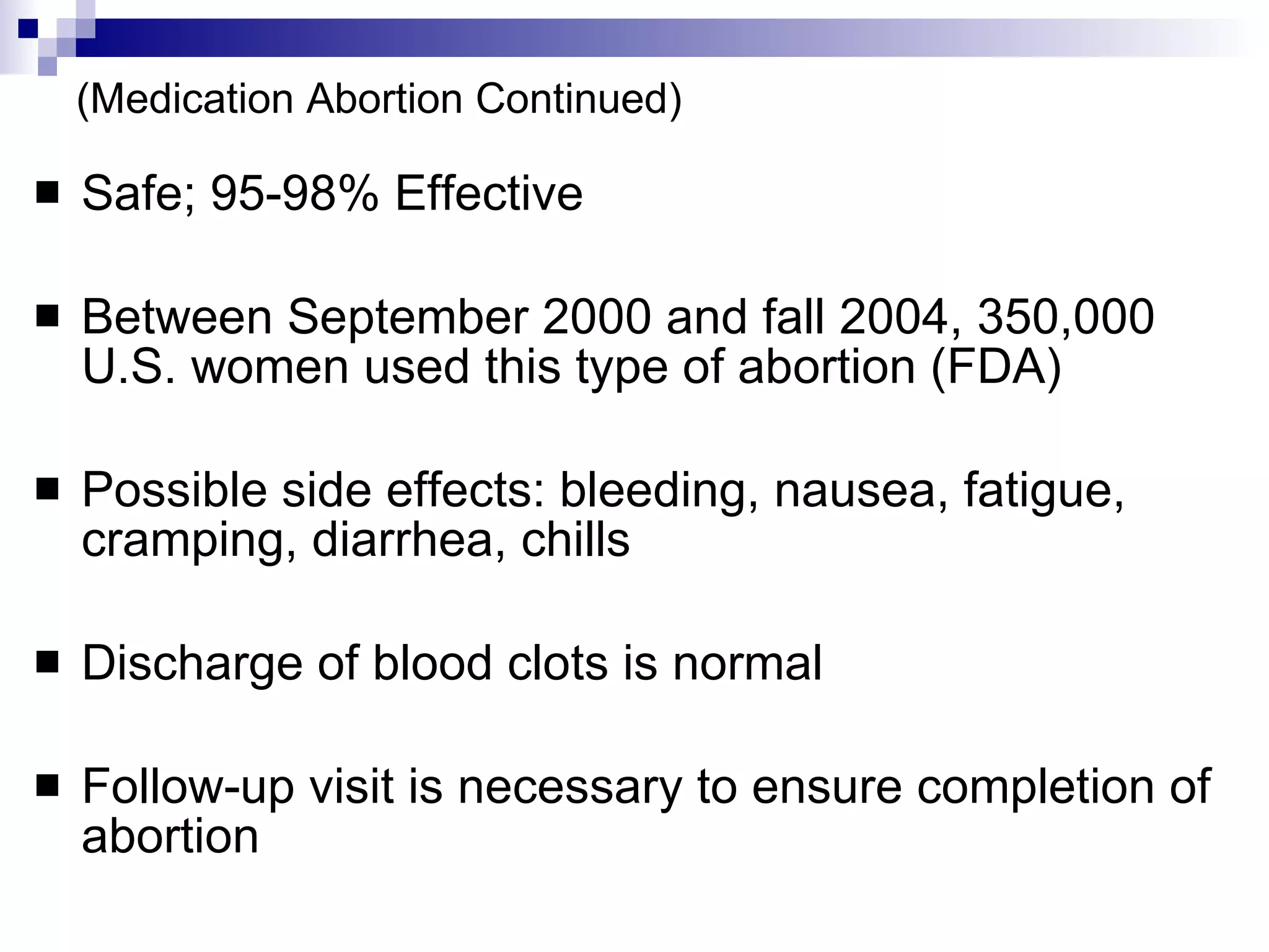 (Medication Abortion Continued) Safe; 95-98% Effective Between September 2000 and fall 2004, 350,000 U.S. women used this type of abortion (FDA) Possible side effects: bleeding, nausea, fatigue, cramping, diarrhea, chills Discharge of blood clots is normal Follow-up visit is necessary to ensure completion of abortion 