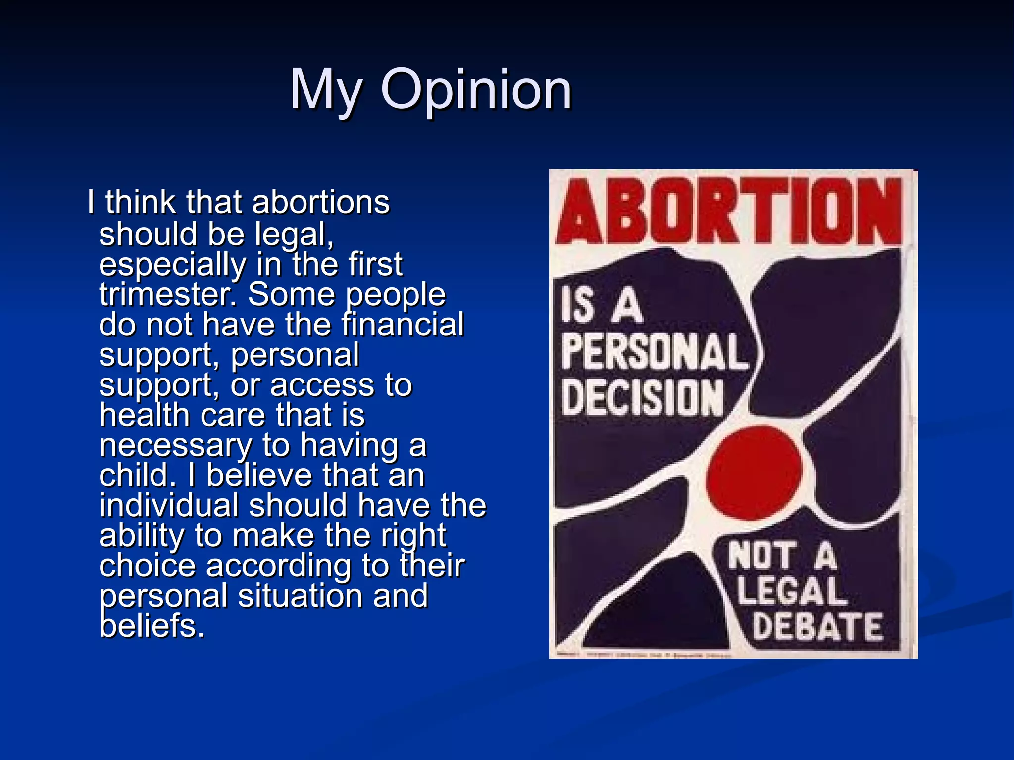 My Opinion I think that abortions should be legal, especially in the first trimester. Some people do not have the financial support, personal support, or access to health care that is necessary to having a child. I believe that an individual should have the ability to make the right choice according to their personal situation and beliefs. 