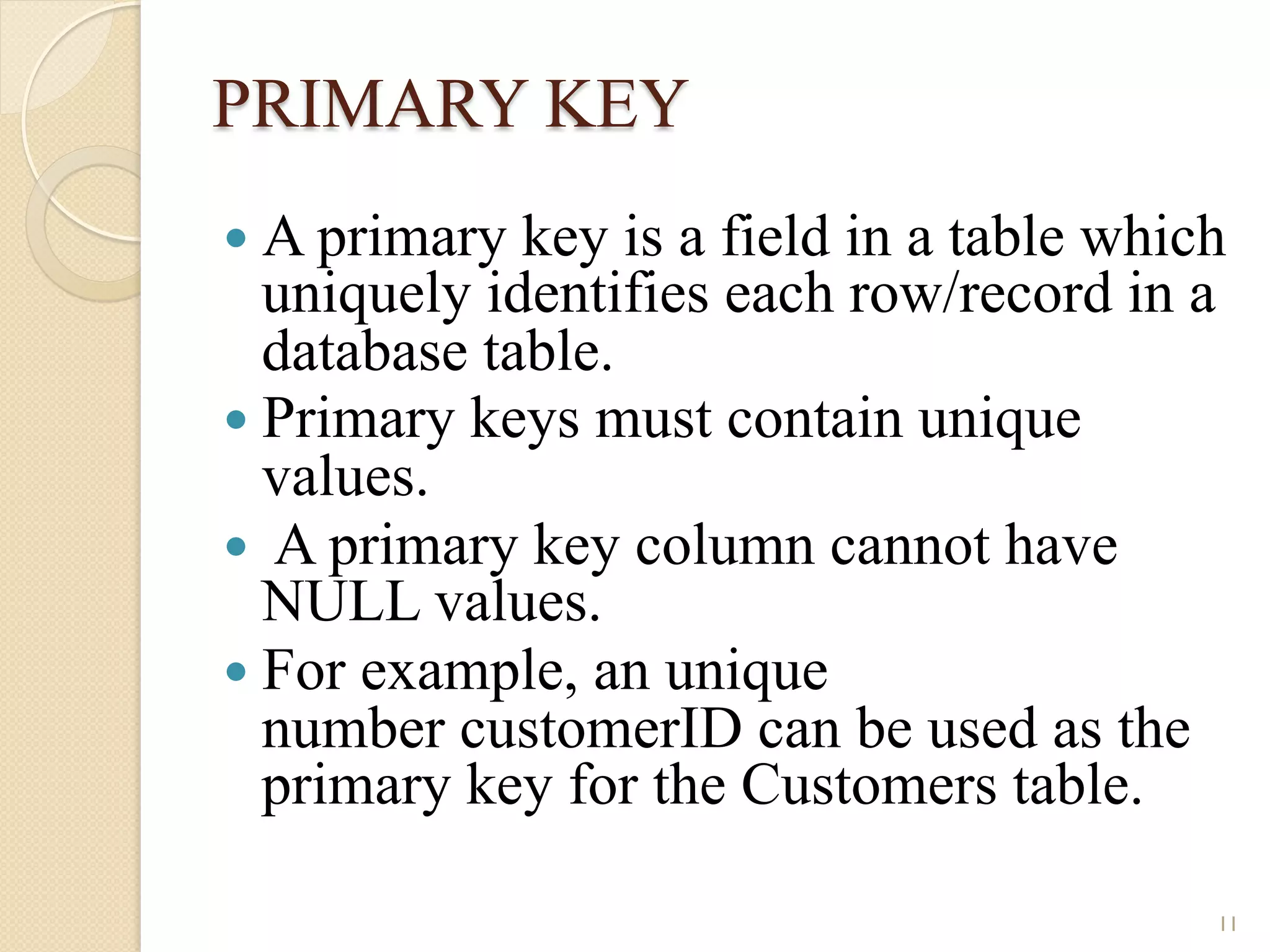 PRIMARY KEY — A primary key is a field in a table which uniquely identifies each row/record in a database table. — Primary keys must contain unique values. — A primary key column cannot have NULL values. — For example, an unique number customerID can be used as the primary key for the Customers table. 11 