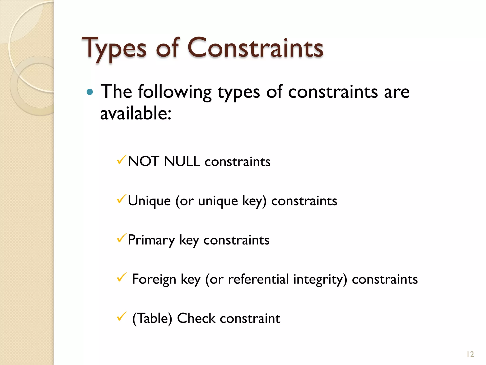 Types of Constraints — The following types of constraints are available: ü NOT NULL constraints ü Unique (or unique key) constraints ü Primary key constraints ü Foreign key (or referential integrity) constraints ü (Table) Check constraint 12 