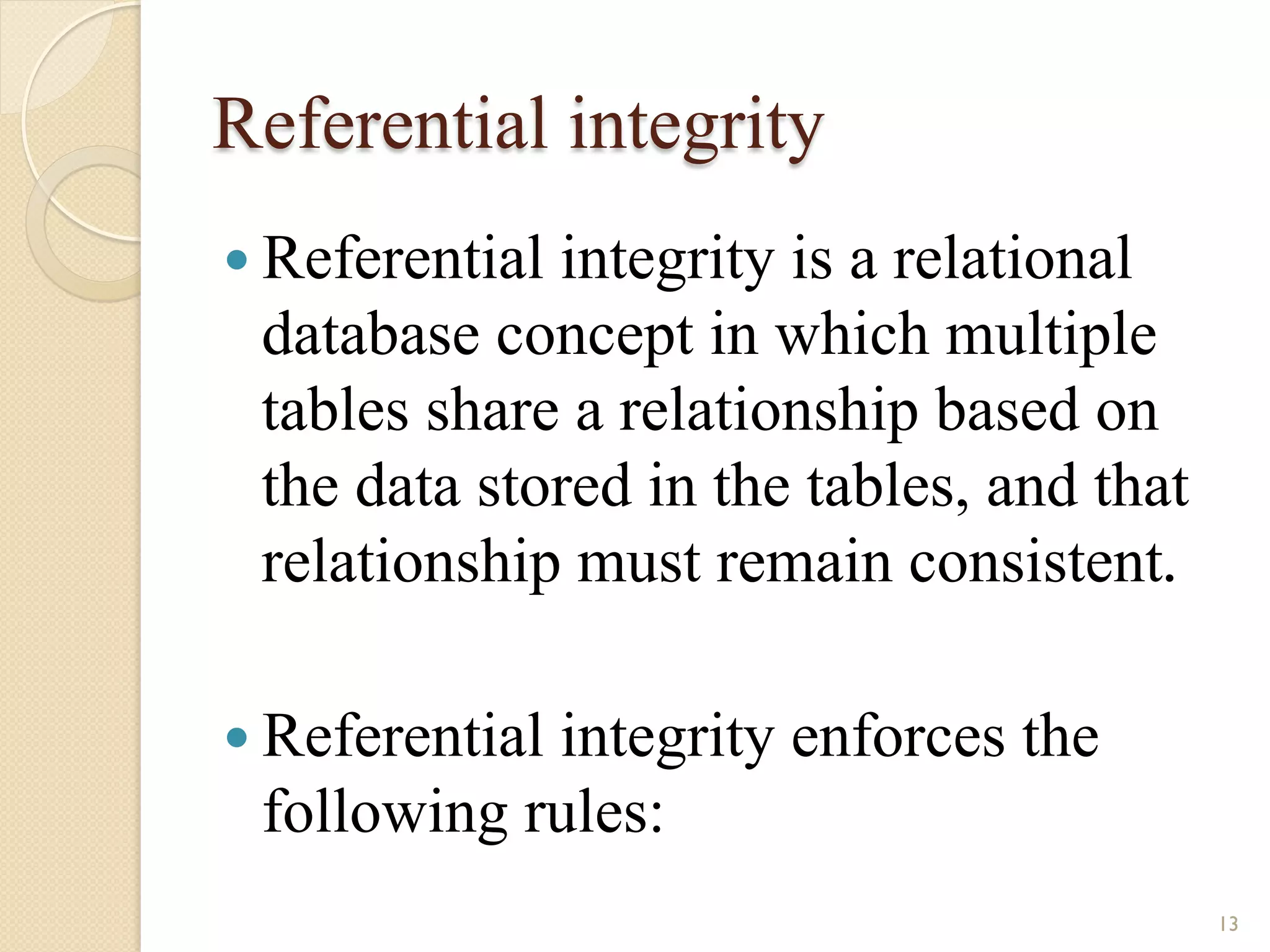 Referential integrity — Referential integrity is a relational database concept in which multiple tables share a relationship based on the data stored in the tables, and that relationship must remain consistent. — Referential integrity enforces the following rules: 13 