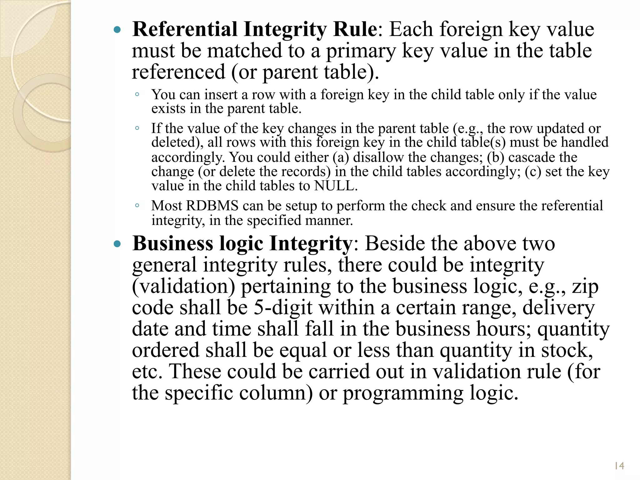 — Referential Integrity Rule: Each foreign key value must be matched to a primary key value in the table referenced (or parent table). ◦ You can insert a row with a foreign key in the child table only if the value exists in the parent table. ◦ If the value of the key changes in the parent table (e.g., the row updated or deleted), all rows with this foreign key in the child table(s) must be handled accordingly. You could either (a) disallow the changes; (b) cascade the change (or delete the records) in the child tables accordingly; (c) set the key value in the child tables to NULL. ◦ Most RDBMS can be setup to perform the check and ensure the referential integrity, in the specified manner. — Business logic Integrity: Beside the above two general integrity rules, there could be integrity (validation) pertaining to the business logic, e.g., zip code shall be 5-digit within a certain range, delivery date and time shall fall in the business hours; quantity ordered shall be equal or less than quantity in stock, etc. These could be carried out in validation rule (for the specific column) or programming logic. 14 