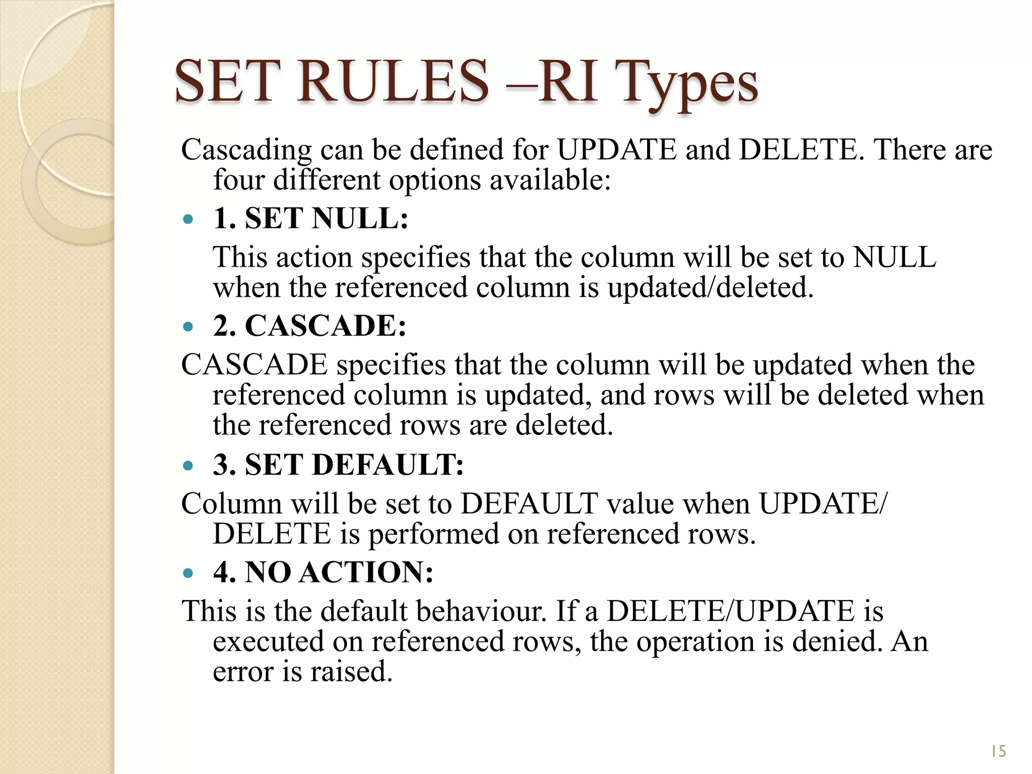 SET RULES –RI Types Cascading can be defined for UPDATE and DELETE. There are four different options available: — 1. SET NULL: This action specifies that the column will be set to NULL when the referenced column is updated/deleted. — 2. CASCADE: CASCADE specifies that the column will be updated when the referenced column is updated, and rows will be deleted when the referenced rows are deleted. — 3. SET DEFAULT: Column will be set to DEFAULT value when UPDATE/ DELETE is performed on referenced rows. — 4. NO ACTION: This is the default behaviour. If a DELETE/UPDATE is executed on referenced rows, the operation is denied. An error is raised. 15 