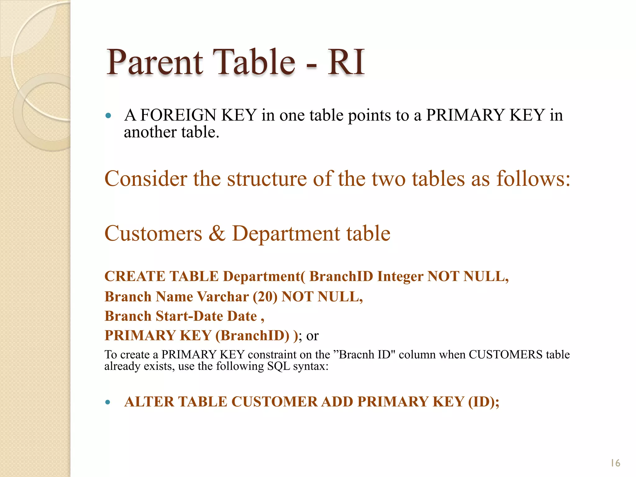 Parent Table - RI — A FOREIGN KEY in one table points to a PRIMARY KEY in another table. Consider the structure of the two tables as follows: Customers & Department table CREATE TABLE Department( BranchID Integer NOT NULL, Branch Name Varchar (20) NOT NULL, Branch Start-Date Date , PRIMARY KEY (BranchID) ); or To create a PRIMARY KEY constraint on the ”Bracnh ID" column when CUSTOMERS table already exists, use the following SQL syntax: — ALTER TABLE CUSTOMER ADD PRIMARY KEY (ID); 16 