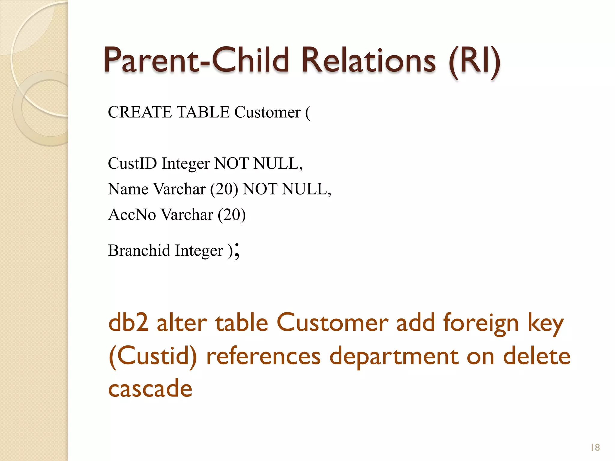 Parent-Child Relations (RI) CREATE TABLE Customer ( CustID Integer NOT NULL, Name Varchar (20) NOT NULL, AccNo Varchar (20) Branchid Integer ); db2 alter table Customer add foreign key (Custid) references department on delete cascade 18 