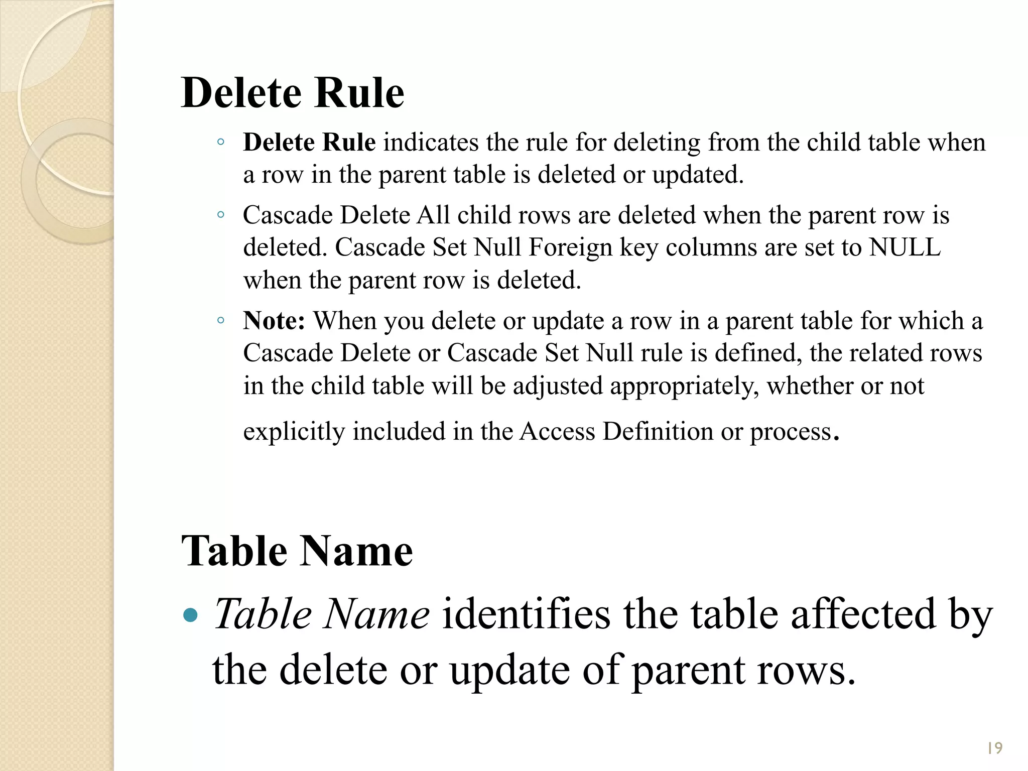 Delete Rule ◦ Delete Rule indicates the rule for deleting from the child table when a row in the parent table is deleted or updated. ◦ Cascade Delete All child rows are deleted when the parent row is deleted. Cascade Set Null Foreign key columns are set to NULL when the parent row is deleted. ◦ Note: When you delete or update a row in a parent table for which a Cascade Delete or Cascade Set Null rule is defined, the related rows in the child table will be adjusted appropriately, whether or not explicitly included in the Access Definition or process. Table Name — Table Name identifies the table affected by the delete or update of parent rows. 19 