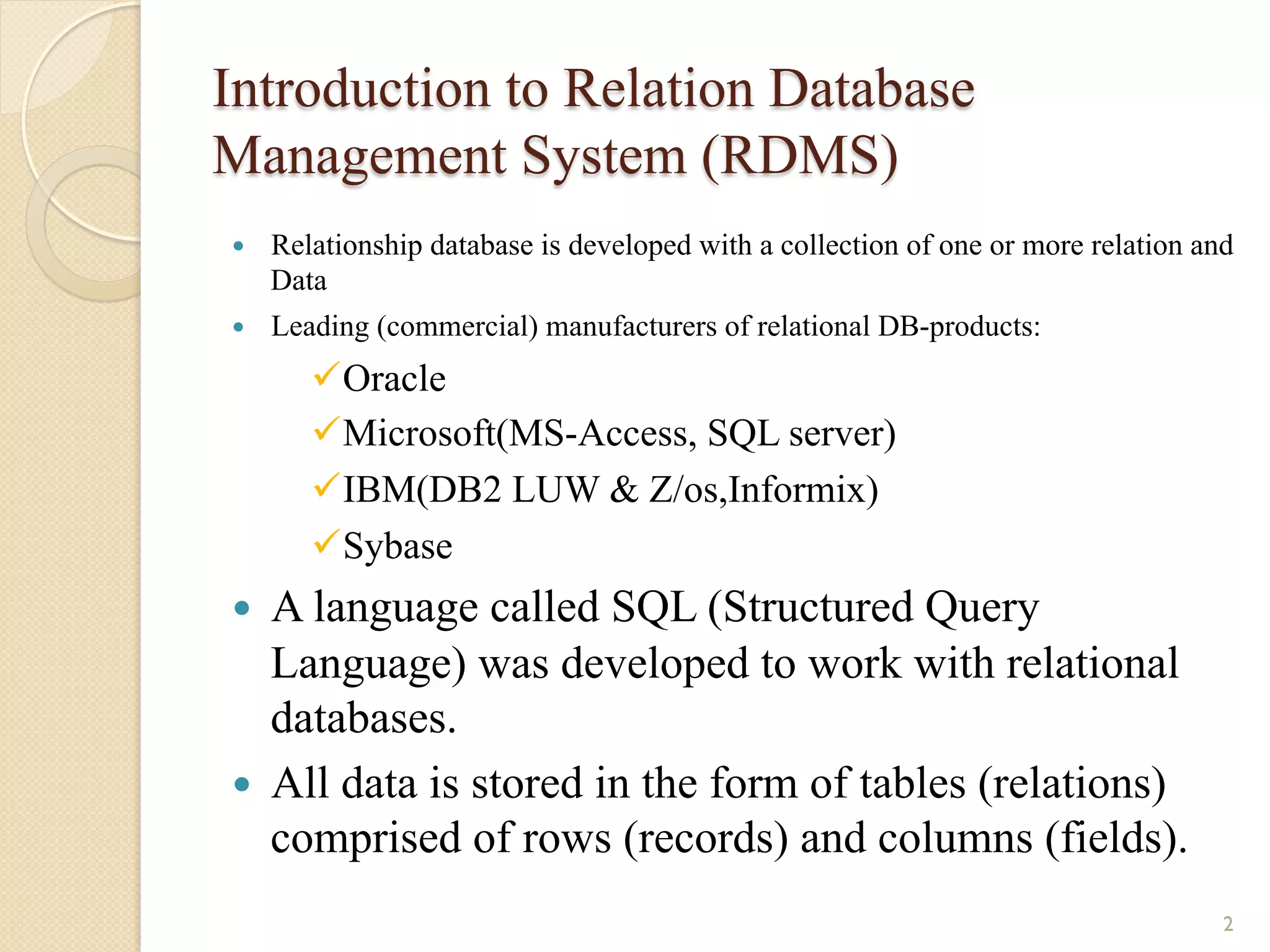 Introduction to Relation Database Management System (RDMS) — Relationship database is developed with a collection of one or more relation and Data — Leading (commercial) manufacturers of relational DB-products: ü Oracle ü Microsoft(MS-Access, SQL server) ü IBM(DB2 LUW & Z/os,Informix) ü Sybase — A language called SQL (Structured Query Language) was developed to work with relational databases. — All data is stored in the form of tables (relations) comprised of rows (records) and columns (fields). 2 