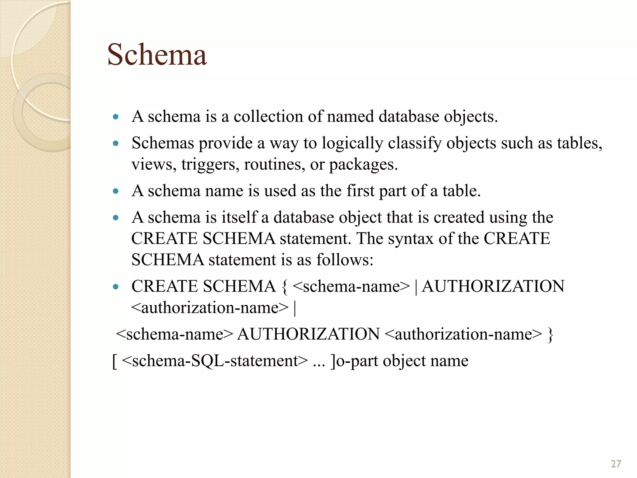 Schema — A schema is a collection of named database objects. — Schemas provide a way to logically classify objects such as tables, views, triggers, routines, or packages. — A schema name is used as the first part of a table. — A schema is itself a database object that is created using the CREATE SCHEMA statement. The syntax of the CREATE SCHEMA statement is as follows: — CREATE SCHEMA { <schema-name> | AUTHORIZATION <authorization-name> | <schema-name> AUTHORIZATION <authorization-name> } [ <schema-SQL-statement> ... ]o-part object name 27 