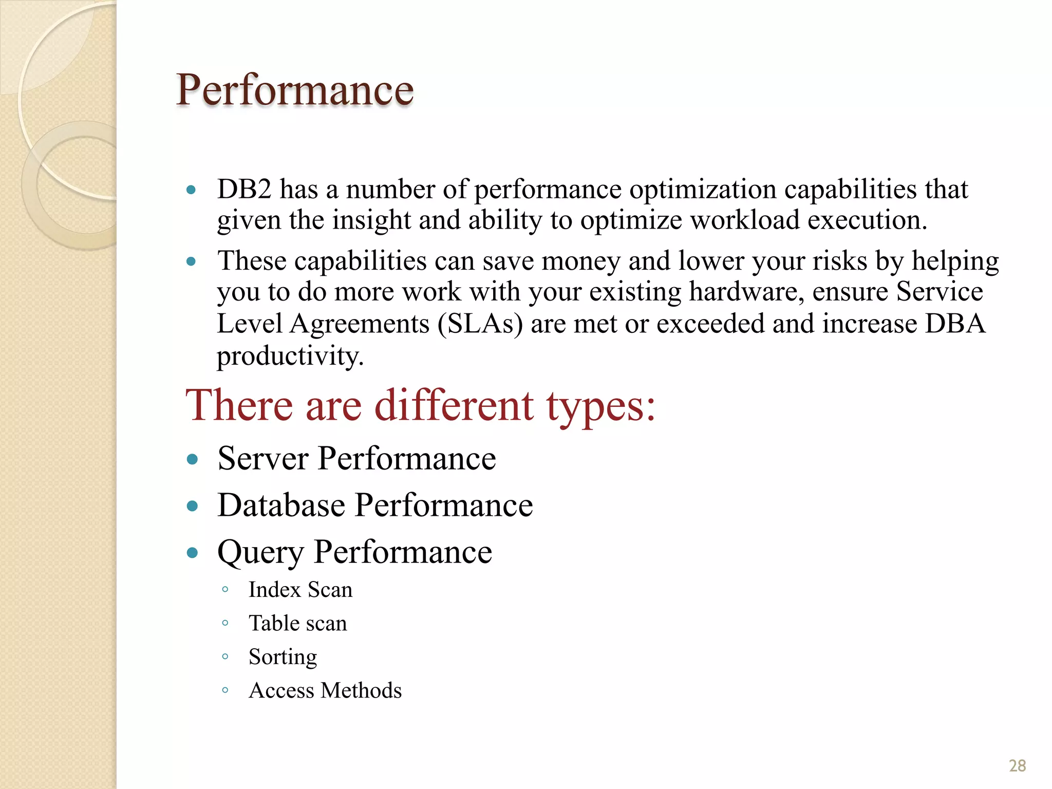 Performance — DB2 has a number of performance optimization capabilities that given the insight and ability to optimize workload execution. — These capabilities can save money and lower your risks by helping you to do more work with your existing hardware, ensure Service Level Agreements (SLAs) are met or exceeded and increase DBA productivity. There are different types: — Server Performance — Database Performance — Query Performance ◦ Index Scan ◦ Table scan ◦ Sorting ◦ Access Methods 28 