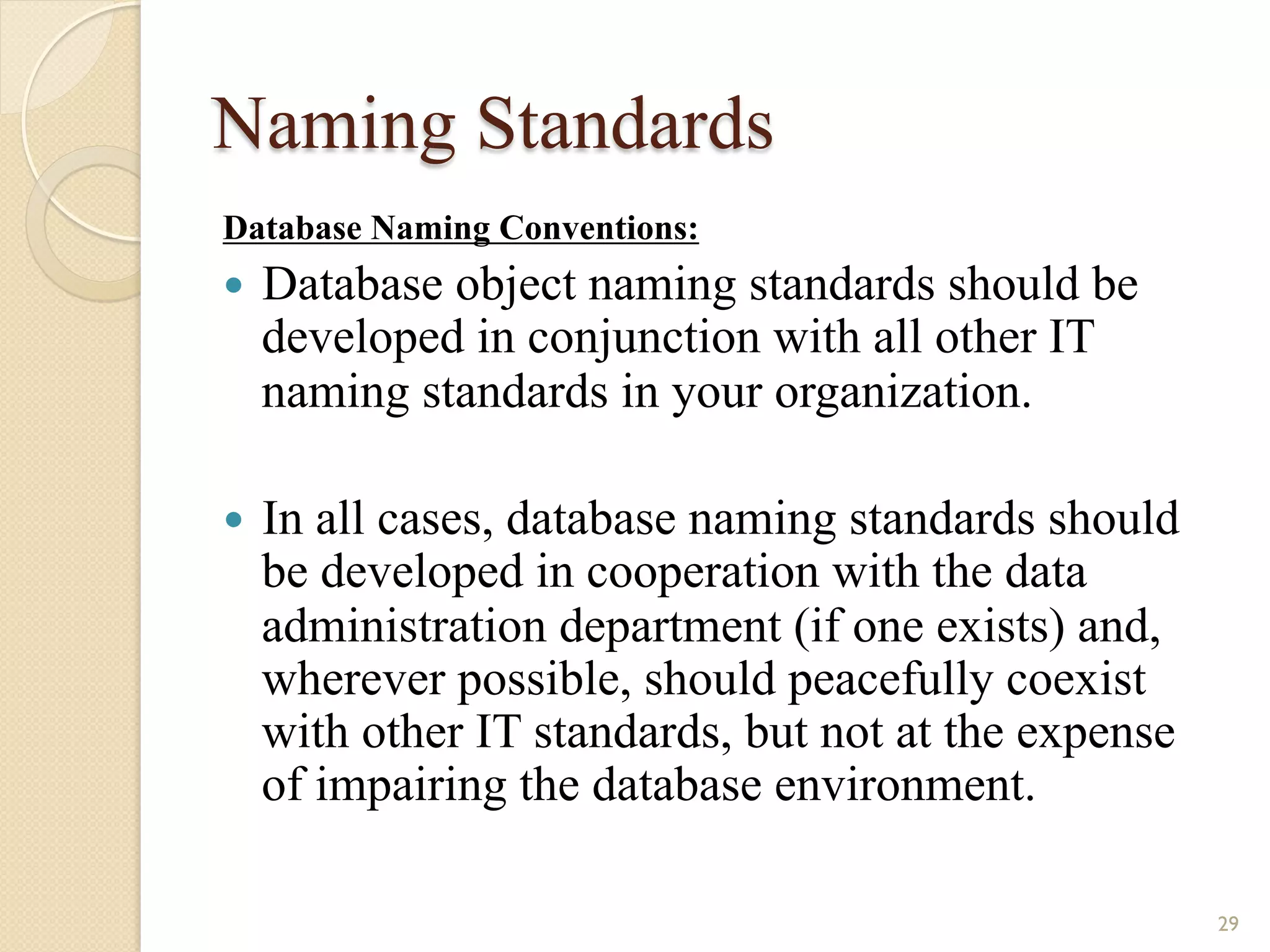 Naming Standards Database Naming Conventions: — Database object naming standards should be developed in conjunction with all other IT naming standards in your organization. — In all cases, database naming standards should be developed in cooperation with the data administration department (if one exists) and, wherever possible, should peacefully coexist with other IT standards, but not at the expense of impairing the database environment. 29 