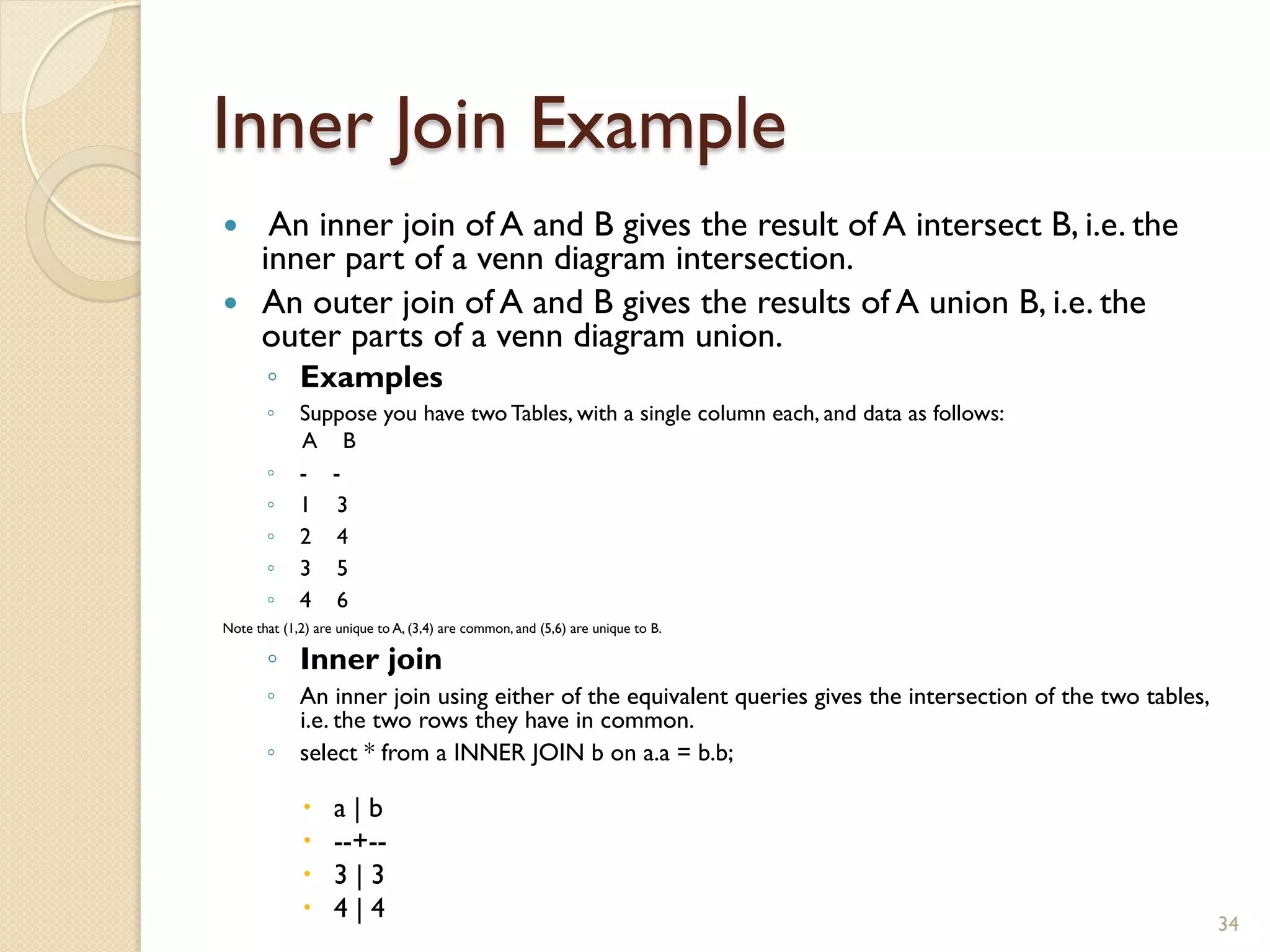 Inner Join Example — An inner join of A and B gives the result of A intersect B, i.e. the inner part of a venn diagram intersection. — An outer join of A and B gives the results of A union B, i.e. the outer parts of a venn diagram union. ◦ Examples ◦ Suppose you have two Tables, with a single column each, and data as follows: A B ◦ - - ◦ 1 3 ◦ 2 4 ◦ 3 5 ◦ 4 6 Note that (1,2) are unique to A, (3,4) are common, and (5,6) are unique to B. ◦ Inner join ◦ An inner join using either of the equivalent queries gives the intersection of the two tables, i.e. the two rows they have in common. ◦ select * from a INNER JOIN b on a.a = b.b; – a | b – --+-- – 3 | 3 – 4 | 4 34 
