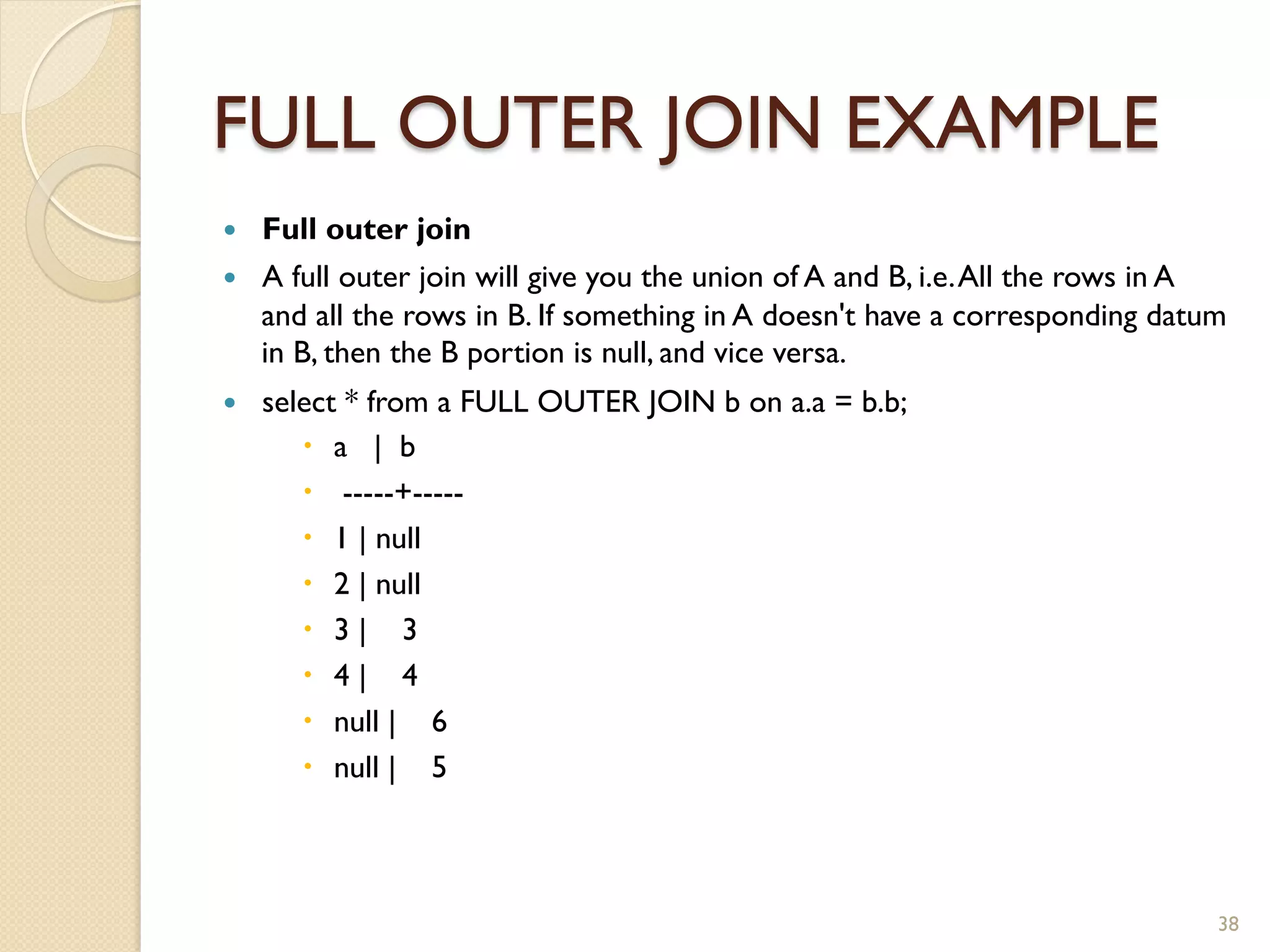 FULL OUTER JOIN EXAMPLE — Full outer join — A full outer join will give you the union of A and B, i.e. All the rows in A and all the rows in B. If something in A doesn't have a corresponding datum in B, then the B portion is null, and vice versa. — select * from a FULL OUTER JOIN b on a.a = b.b; – a | b – -----+----- – 1 | null – 2 | null – 3 | 3 – 4 | 4 – null | 6 – null | 5 38 