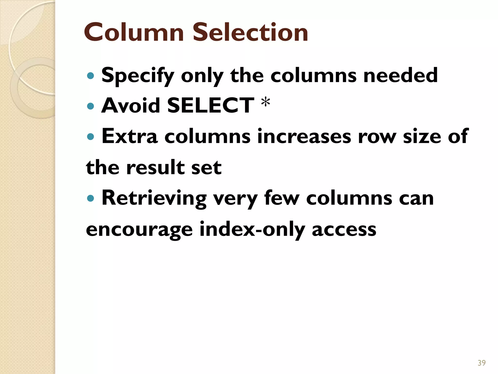 Column Selection — Specify only the columns needed — Avoid SELECT * — Extra columns increases row size of the result set — Retrieving very few columns can encourage index-only access 39 