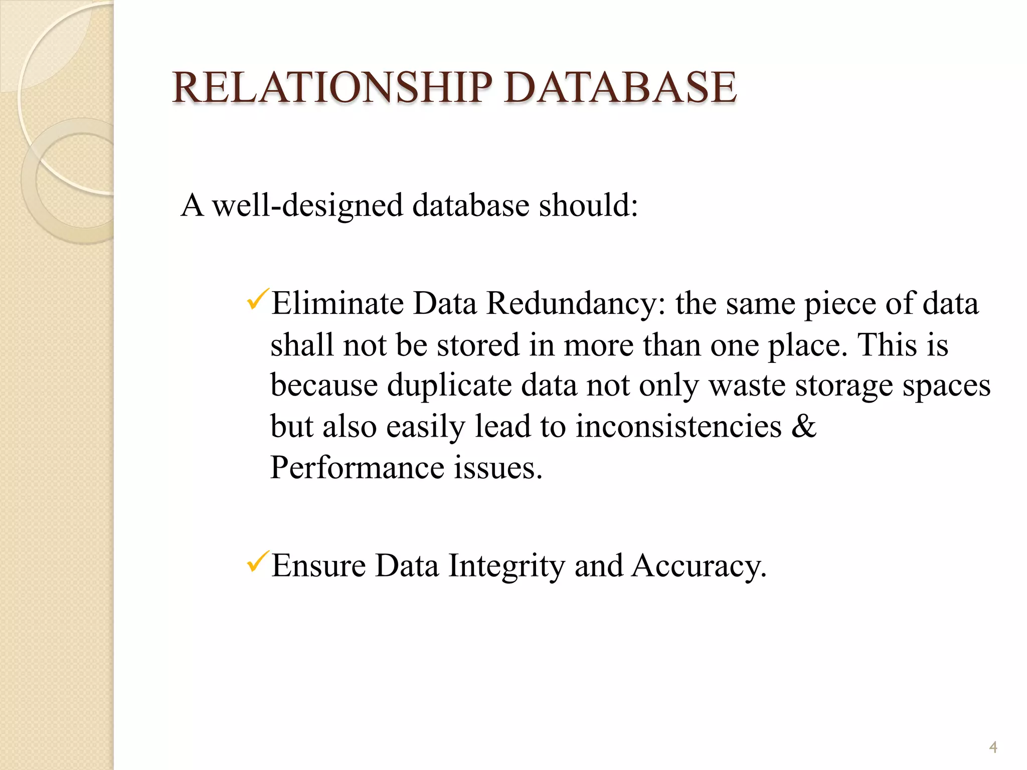 RELATIONSHIP DATABASE A well-designed database should: ü Eliminate Data Redundancy: the same piece of data shall not be stored in more than one place. This is because duplicate data not only waste storage spaces but also easily lead to inconsistencies & Performance issues. ü Ensure Data Integrity and Accuracy. 4 
