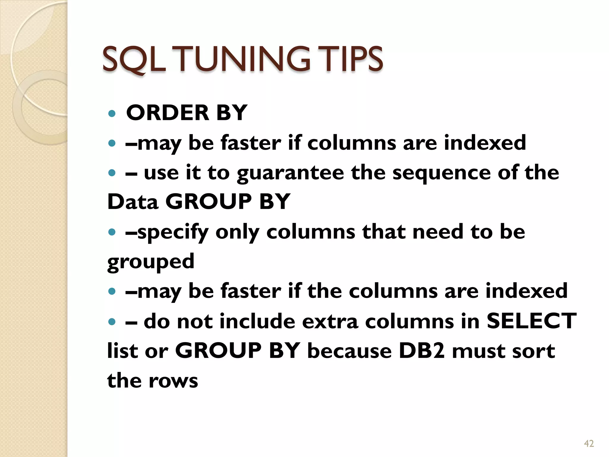 SQL TUNING TIPS — ORDER BY — –may be faster if columns are indexed — – use it to guarantee the sequence of the Data GROUP BY — –specify only columns that need to be grouped — –may be faster if the columns are indexed — – do not include extra columns in SELECT list or GROUP BY because DB2 must sort the rows 42 