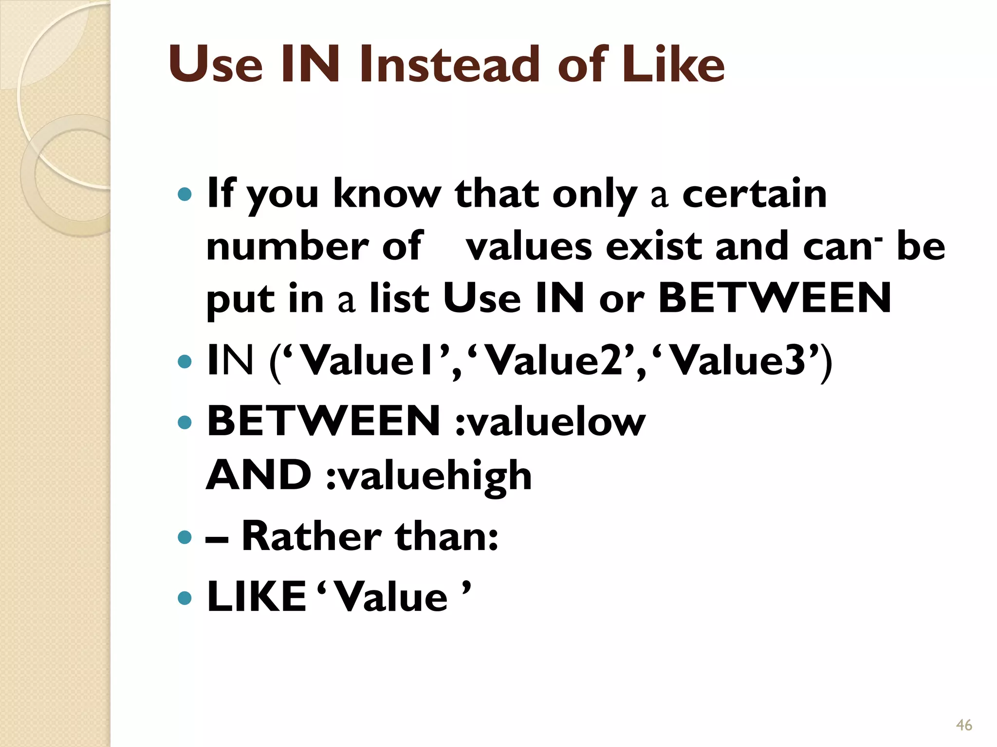 Use IN Instead of Like — If you know that only a certain number of values exist and can- be put in a list Use IN or BETWEEN — IN (‘ Value1’, ‘ Value2’, ‘ Value3’) — BETWEEN :valuelow AND :valuehigh — – Rather than: — LIKE ‘ Value ’ 46 