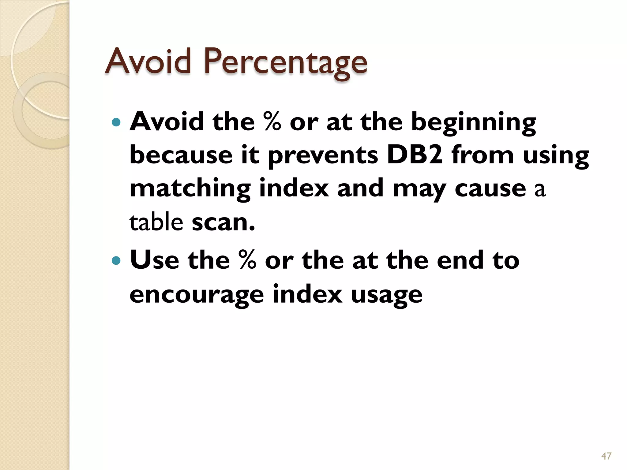Avoid Percentage — Avoid the % or at the beginning because it prevents DB2 from using matching index and may cause a table scan. — Use the % or the at the end to encourage index usage 47 