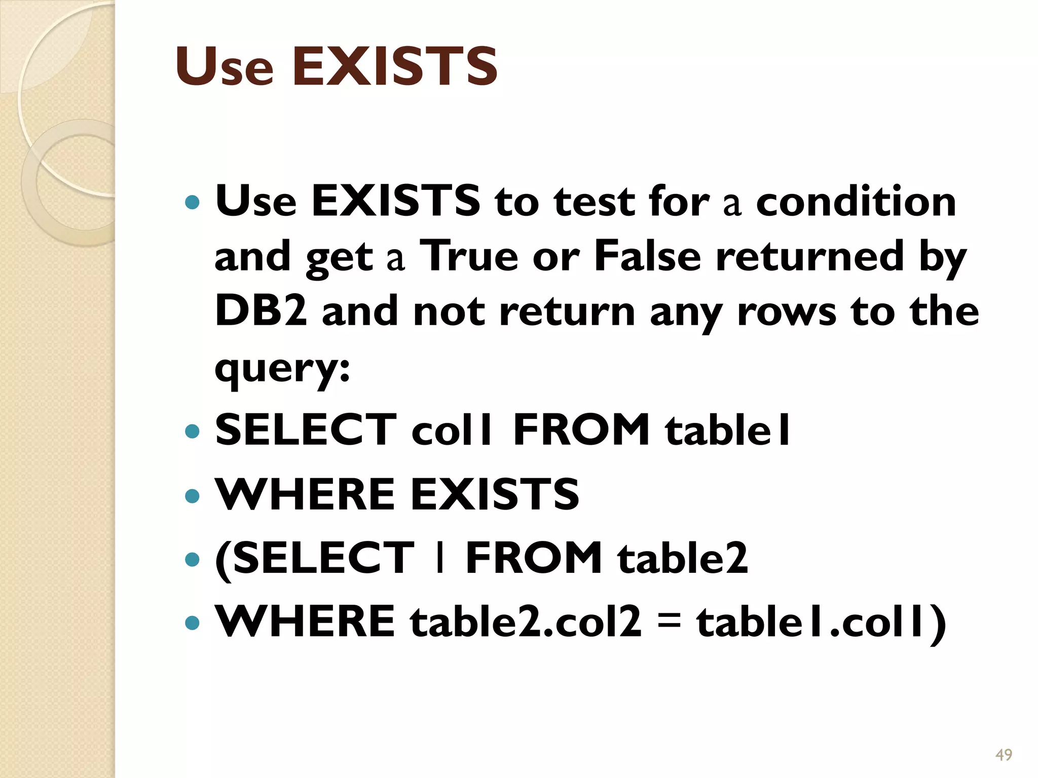 Use EXISTS — Use EXISTS to test for a condition and get a True or False returned by DB2 and not return any rows to the query: — SELECT col1 FROM table1 — WHERE EXISTS — (SELECT 1 FROM table2 — WHERE table2.col2 = table1.col1) 49 
