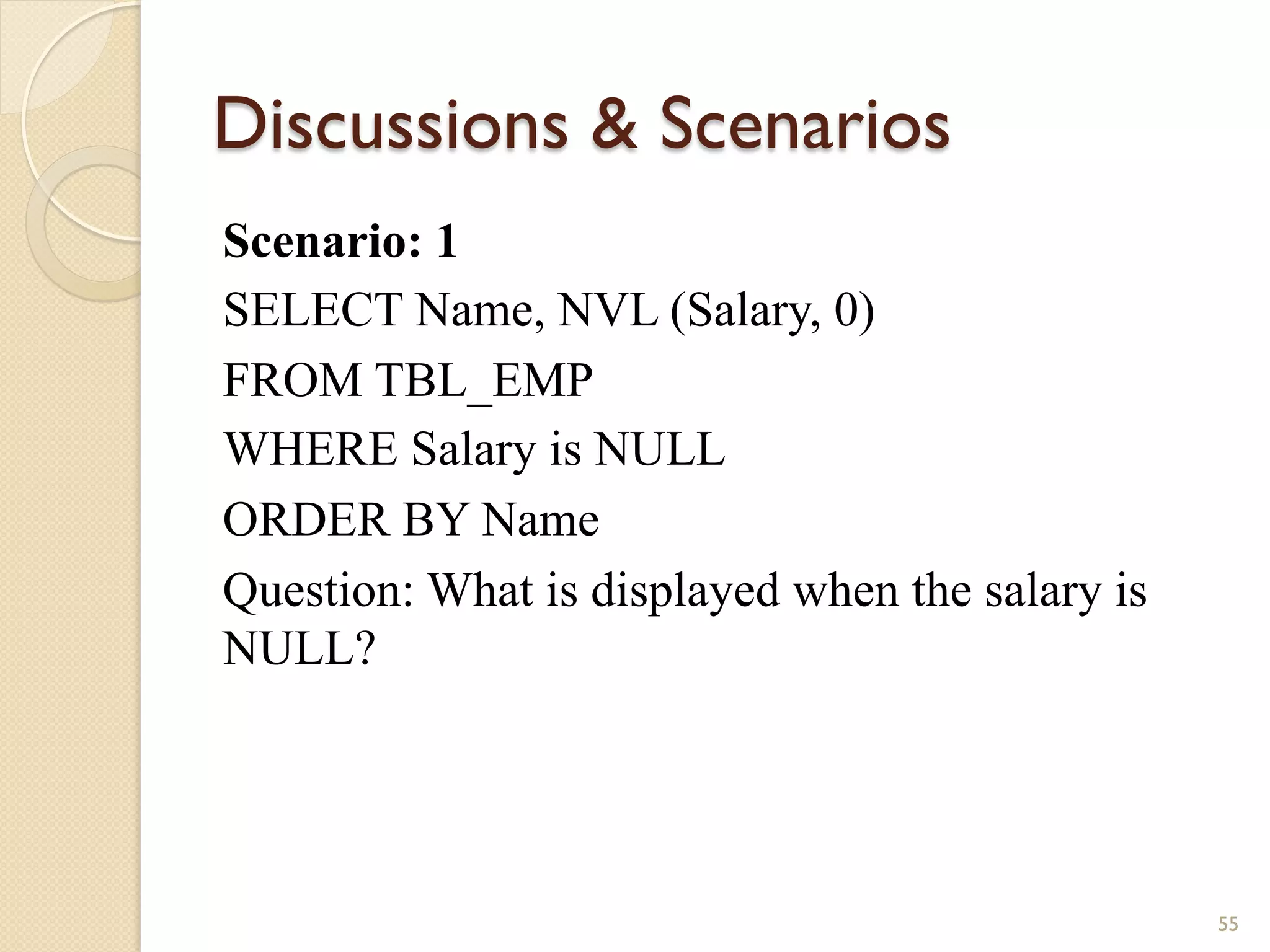 Discussions Scenarios Scenario: 1 SELECT Name, NVL (Salary, 0) FROM TBL_EMP WHERE Salary is NULL ORDER BY Name Question: What is displayed when the salary is NULL? 55 