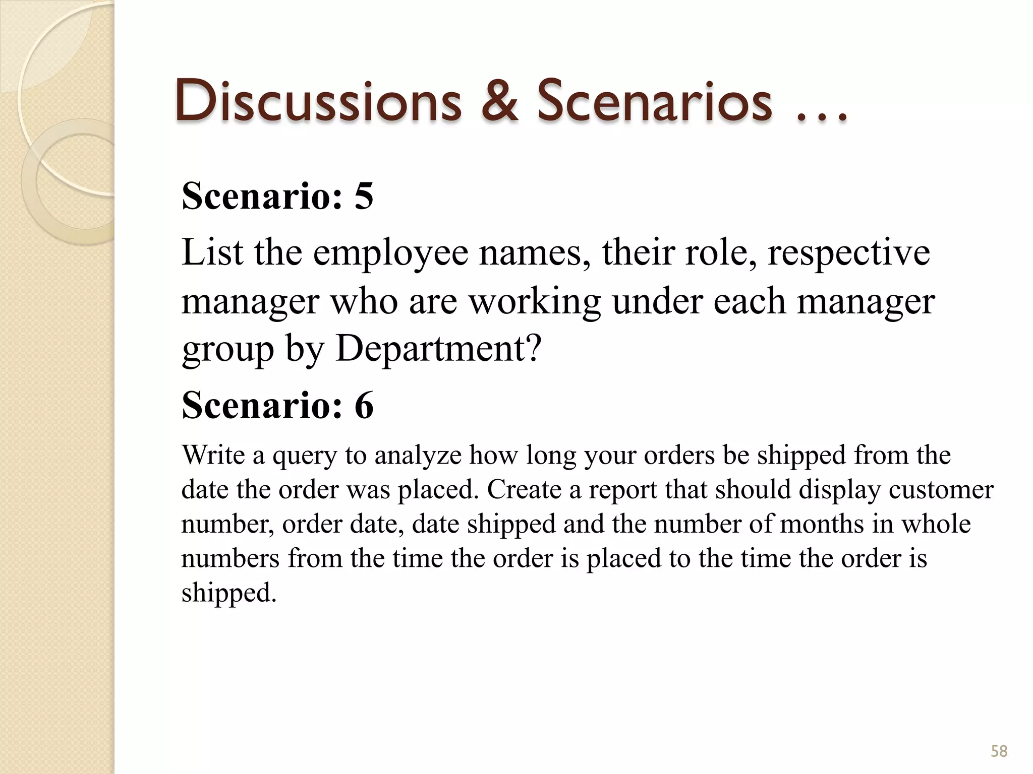 Discussions Scenarios … Scenario: 5 List the employee names, their role, respective manager who are working under each manager group by Department? Scenario: 6 Write a query to analyze how long your orders be shipped from the date the order was placed. Create a report that should display customer number, order date, date shipped and the number of months in whole numbers from the time the order is placed to the time the order is shipped. 58 