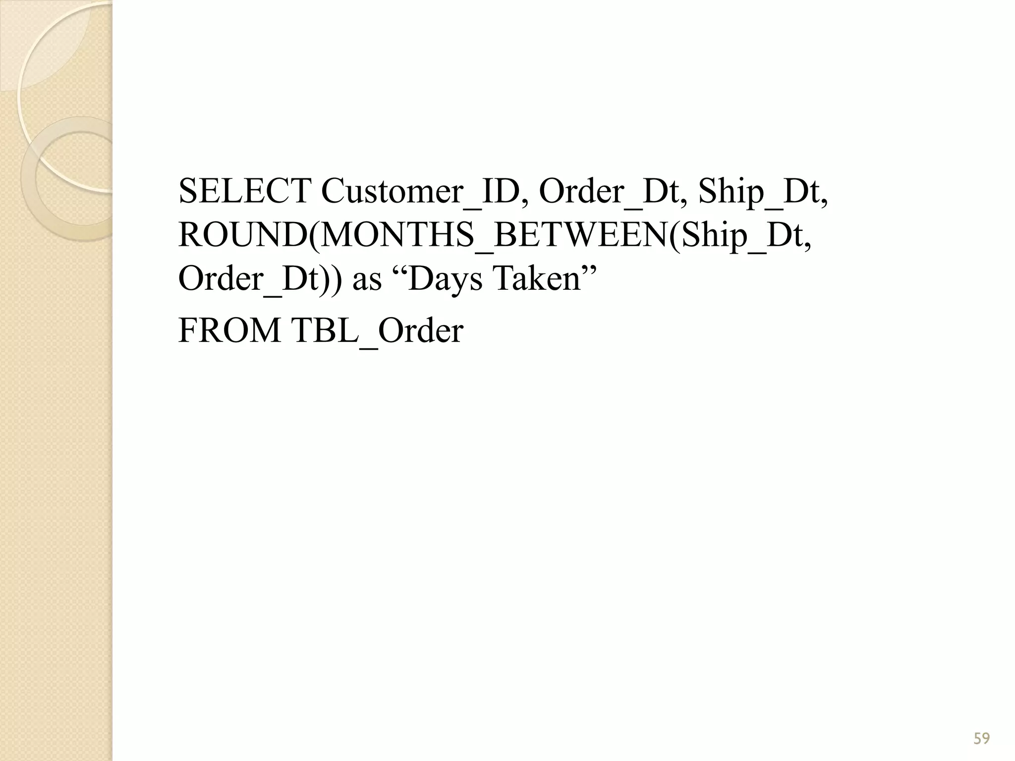SELECT Customer_ID, Order_Dt, Ship_Dt, ROUND(MONTHS_BETWEEN(Ship_Dt, Order_Dt)) as “Days Taken” FROM TBL_Order 59 