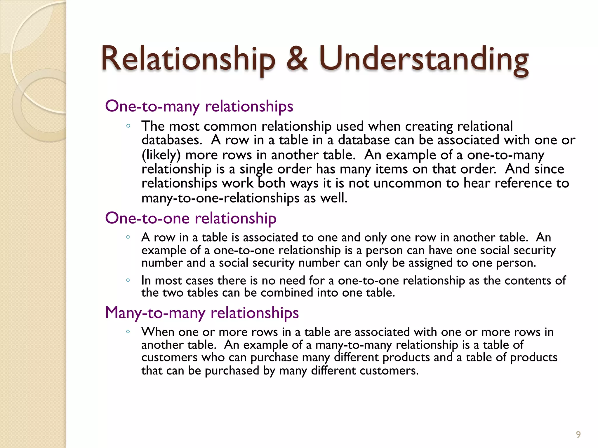 Relationship & Understanding One-to-many relationships ◦ The most common relationship used when creating relational databases. A row in a table in a database can be associated with one or (likely) more rows in another table. An example of a one-to-many relationship is a single order has many items on that order. And since relationships work both ways it is not uncommon to hear reference to many-to-one-relationships as well. One-to-one relationship ◦ A row in a table is associated to one and only one row in another table. An example of a one-to-one relationship is a person can have one social security number and a social security number can only be assigned to one person. ◦ In most cases there is no need for a one-to-one relationship as the contents of the two tables can be combined into one table. Many-to-many relationships ◦ When one or more rows in a table are associated with one or more rows in another table. An example of a many-to-many relationship is a table of customers who can purchase many different products and a table of products that can be purchased by many different customers. 9 