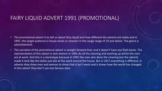FAIRY LIQUID ADVERT 1991 (PROMOTIONAL)
• The promotional advert is to tell us about fairy liquid and how different the adverts are today and in
1991. the target audience is house wives or cleaners in the range range of 19 and above. The genre is
advertisement.
• The narrative of the promotional advert is straight forward liner and it doesn’t have any flash backs. The
representation of this advert is teat women in 1991 do all the cleaning and washing up whilst the men
are at work. And this is a stereotype because in 1991 the men also done the cleaning but the adverts
made it look like the ladies just did all the work around the house. But in 2017 everything is different, in
adverts they show men and woman to show that it isn’t sexist and it shows how the world has changed
In this advert they don’t use any famous stars.
 
